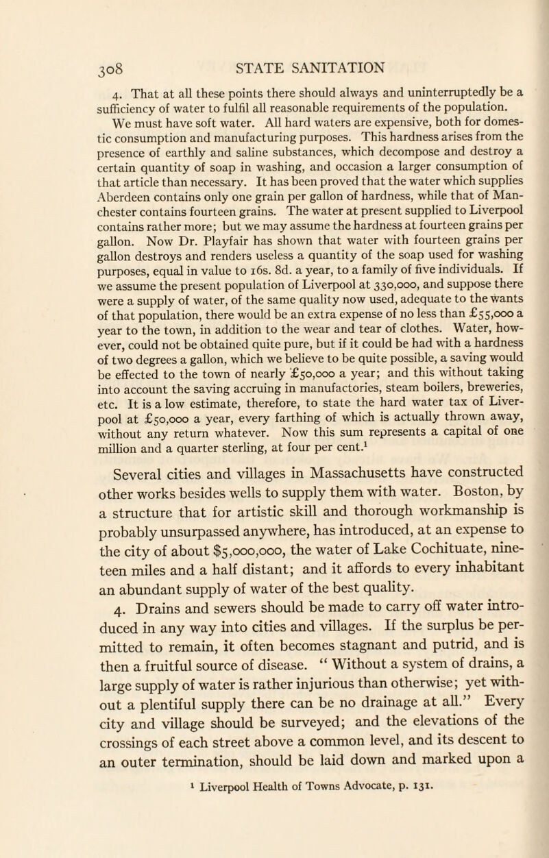 4. That at all these points there should always and uninterruptedly be a sufficiency of water to fulfil all reasonable requirements of the population. We must have soft water. All hard waters are expensive, both for domes¬ tic consumption and manufacturing purposes. This hardness arises from the presence of earthly and saline substances, which decompose and destroy a certain quantity of soap in washing, and occasion a larger consumption of that article than necessary. It has been proved that the water which supplies Aberdeen contains only one grain per gallon of hardness, while that of Man¬ chester contains fourteen grains. The water at present supplied to Liverpool contains rather more; but we may assume the hardness at fourteen grains per gallon. Now Dr. Playfair has shown that water with fourteen grains per gallon destroys and renders useless a quantity of the soap used for washing purposes, equal in value to 16s. 8d. a year, to a family of five individuals. If we assume the present population of Liverpool at 330,000, and suppose there were a supply of water, of the same quality now used, adequate to the wants of that population, there would be an extra expense of no less than £55,000 a year to the town, in addition to the wear and tear of clothes. Water, how¬ ever, could not be obtained quite pure, but if it could be had with a hardness of two degrees a gallon, which we believe to be quite possible, a saving would be effected to the town of nearly £50,000 a year; and this without taking into account the saving accruing in manufactories, steam boilers, breweries, etc. It is a low estimate, therefore, to state the hard water tax of Liver¬ pool at £50,000 a year, every farthing of which is actually thrown away, without any return whatever. Now this sum represents a capital of one million and a quarter sterling, at four per cent.1 Several cities and villages in Massachusetts have constructed other works besides wells to supply them with water. Boston, by a structure that for artistic skill and thorough workmanship is probably unsurpassed anywhere, has introduced, at an expense to the city of about $5,000,000, the water of Lake Cochituate, nine¬ teen miles and a half distant; and it affords to every inhabitant an abundant supply of water of the best quality. 4. Drains and sewers should be made to carry off water intro¬ duced in any way into cities and villages. If the surplus be per¬ mitted to remain, it often becomes stagnant and putrid, and is then a fruitful source of disease. “ Without a system of drains, a large supply of water is rather injurious than otherwise; yet with¬ out a plentiful supply there can be no drainage at all.” Every city and village should be surveyed; and the elevations of the crossings of each street above a common level, and its descent to an outer termination, should be laid down and marked upon a