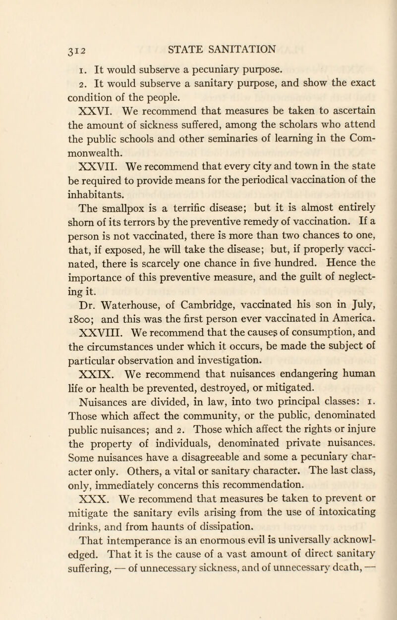 1. It would subserve a pecuniary purpose. 2. It would subserve a sanitary purpose, and show the exact condition of the people. XXVI. We recommend that measures be taken to ascertain the amount of sickness suffered, among the scholars who attend the public schools and other seminaries of learning in the Com¬ monwealth. XXVII. We recommend that every city and town in the state be required to provide means for the periodical vaccination of the inhabitants. The smallpox is a terrific disease; but it is almost entirely shorn of its terrors by the preventive remedy of vaccination. If a person is not vaccinated, there is more than two chances to one, that, if exposed, he will take the disease; but, if properly vacci¬ nated, there is scarcely one chance in five hundred. Hence the importance of this preventive measure, and the guilt of neglect¬ ing it. Dr. Waterhouse, of Cambridge, vaccinated his son in July, 1800; and this was the first person ever vaccinated in America. XXVIII. We recommend that the cause? of consumption, and the circumstances under which it occurs, be made the subject of particular observation and investigation. XXIX. We recommend that nuisances endangering human life or health be prevented, destroyed, or mitigated. Nuisances are divided, in law, into two principal classes: i. Those which affect the community, or the public, denominated public nuisances; and 2. Those which affect the rights or injure the property of individuals, denominated private nuisances. Some nuisances have a disagreeable and some a pecuniary char¬ acter only. Others, a vital or sanitary character. The last class, only, immediately concerns this recommendation. XXX. We recommend that measures be taken to prevent or mitigate the sanitary evils arising from the use of intoxicating drinks, and from haunts of dissipation. That intemperance is an enormous evil is universally acknowl¬ edged. That it is the cause of a vast amount of direct sanitary suffering, — of unnecessary sickness, and of unnecessary death, —