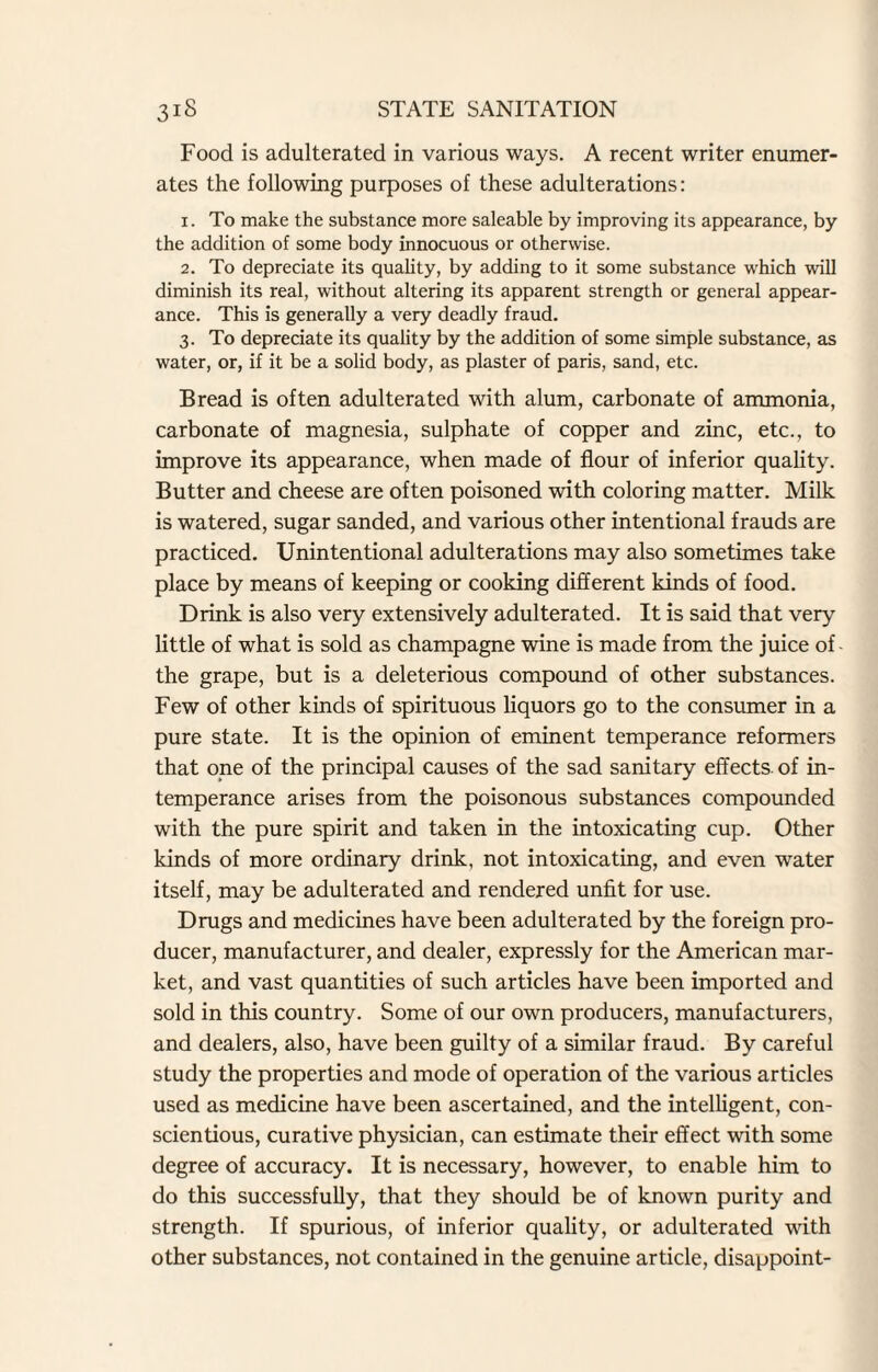 Food is adulterated in various ways. A recent writer enumer¬ ates the following purposes of these adulterations: 1. To make the substance more saleable by improving its appearance, by the addition of some body innocuous or otherwise. 2. To depreciate its quality, by adding to it some substance which will diminish its real, without altering its apparent strength or general appear¬ ance. This is generally a very deadly fraud. 3. To depreciate its quality by the addition of some simple substance, as water, or, if it be a solid body, as plaster of paris, sand, etc. Bread is often adulterated with alum, carbonate of ammonia, carbonate of magnesia, sulphate of copper and zinc, etc., to improve its appearance, when made of flour of inferior quality. Butter and cheese are often poisoned with coloring matter. Milk is watered, sugar sanded, and various other intentional frauds are practiced. Unintentional adulterations may also sometimes take place by means of keeping or cooking different kinds of food. Drink is also very extensively adulterated. It is said that very little of what is sold as champagne wine is made from the juice of- the grape, but is a deleterious compound of other substances. Few of other kinds of spirituous liquors go to the consumer in a pure state. It is the opinion of eminent temperance reformers that one of the principal causes of the sad sanitary effects, of in¬ temperance arises from the poisonous substances compounded with the pure spirit and taken in the intoxicating cup. Other kinds of more ordinary drink, not intoxicating, and even water itself, may be adulterated and rendered unfit for use. Drugs and medicines have been adulterated by the foreign pro¬ ducer, manufacturer, and dealer, expressly for the American mar¬ ket, and vast quantities of such articles have been imported and sold in this country. Some of our own producers, manufacturers, and dealers, also, have been guilty of a similar fraud. By careful study the properties and mode of operation of the various articles used as medicine have been ascertained, and the intelligent, con¬ scientious, curative physician, can estimate their effect with some degree of accuracy. It is necessary, however, to enable him to do this successfully, that they should be of known purity and strength. If spurious, of inferior quality, or adulterated with other substances, not contained in the genuine article, disappoint-