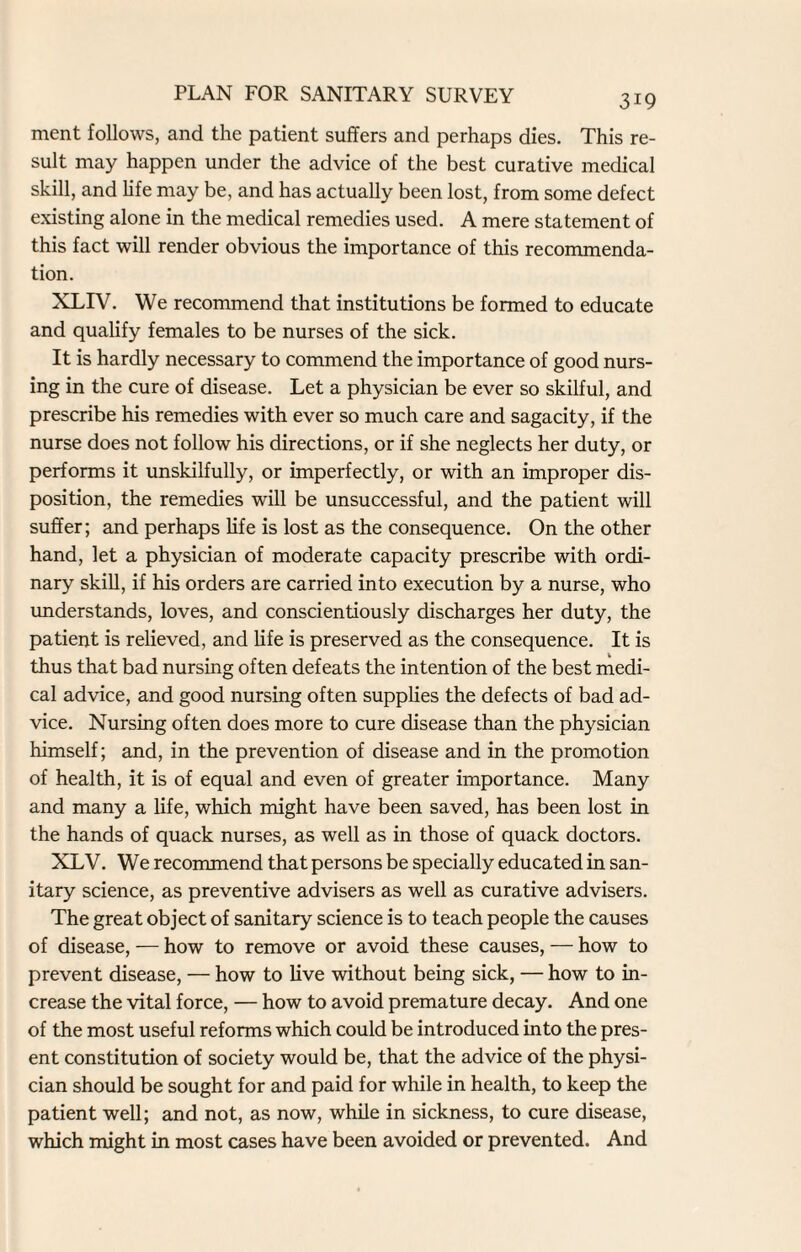 ment follows, and the patient suffers and perhaps dies. This re¬ sult may happen under the advice of the best curative medical skill, and life may be, and has actually been lost, from some defect existing alone in the medical remedies used. A mere statement of this fact will render obvious the importance of this recommenda¬ tion. XLIV. We recommend that institutions be formed to educate and qualify females to be nurses of the sick. It is hardly necessary to commend the importance of good nurs¬ ing in the cure of disease. Let a physician be ever so skilful, and prescribe his remedies with ever so much care and sagacity, if the nurse does not follow his directions, or if she neglects her duty, or performs it unskilfully, or imperfectly, or with an improper dis¬ position, the remedies will be unsuccessful, and the patient will suffer; and perhaps life is lost as the consequence. On the other hand, let a physician of moderate capacity prescribe with ordi¬ nary skill, if his orders are carried into execution by a nurse, who understands, loves, and conscientiously discharges her duty, the patient is relieved, and life is preserved as the consequence. It is thus that bad nursing often defeats the intention of the best medi¬ cal advice, and good nursing often supplies the defects of bad ad¬ vice. Nursing often does more to cure disease than the physician himself; and, in the prevention of disease and in the promotion of health, it is of equal and even of greater importance. Many and many a life, which might have been saved, has been lost in the hands of quack nurses, as well as in those of quack doctors. XLV. We recommend that persons be specially educated in san¬ itary science, as preventive advisers as well as curative advisers. The great object of sanitary science is to teach people the causes of disease, — how to remove or avoid these causes, — how to prevent disease, — how to live without being sick, — how to in¬ crease the vital force, — how to avoid premature decay. And one of the most useful reforms which could be introduced into the pres¬ ent constitution of society would be, that the advice of the physi¬ cian should be sought for and paid for while in health, to keep the patient well; and not, as now, while in sickness, to cure disease, which might in most cases have been avoided or prevented. And