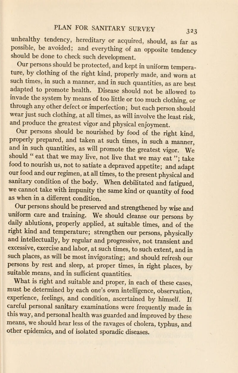 unhealthy tendency, hereditary or acquired, should, as far as possible, be avoided; and everything of an opposite tendency should be done to check such development. Our persons should be protected, and kept in uniform tempera¬ ture, by clothing of the right kind, properly made, and worn at such times, in such a manner, and in such quantities, as are best adapted to promote health. Disease should not be allowed to invade the system by means of too little or too much clothing, or through any other defect or imperfection; but each person should wear just such clothing, at all times, as will involve the least risk, and produce the greatest vigor and physical enjoyment. Our persons should be nourished by food of the right kind, properly prepared, and taken at such times, in such a maimer, and in such quantities, as will promote the greatest vigor. We should eat that we may live, not live that we may eat ”; take food to nourish us, not to satiate a depraved appetite; and adapt our food and our regimen, at all times, to the present physical and sanitary condition of the body. When debilitated and fatigued, we cannot take with impunity the same kind or quantity of food as when in a different condition. Our persons should be preserved and strengthened by wise and uniform care and training. We should cleanse our persons by daily ablutions, properly applied, at suitable times, and of the right kind and temperature; strengthen our persons, physically and intellectually, by regular and progressive, not transient and excessive, exercise and labor, at such times, to such extent, and in such places, as will be most invigorating; and should refresh our persons by rest and sleep, at proper times, in right places, by suitable means, and in sufficient quantities. What is right and suitable and proper, in each of these cases, must be determined by each one’s own intelligence, observation, experience, feelings, and condition, ascertained by himself. If careful personal sanitary examinations were frequently made in this way, and personal health was guarded and improved by these means, we should hear less of the ravages of cholera, typhus, and other epidemics, and of isolated sporadic diseases.