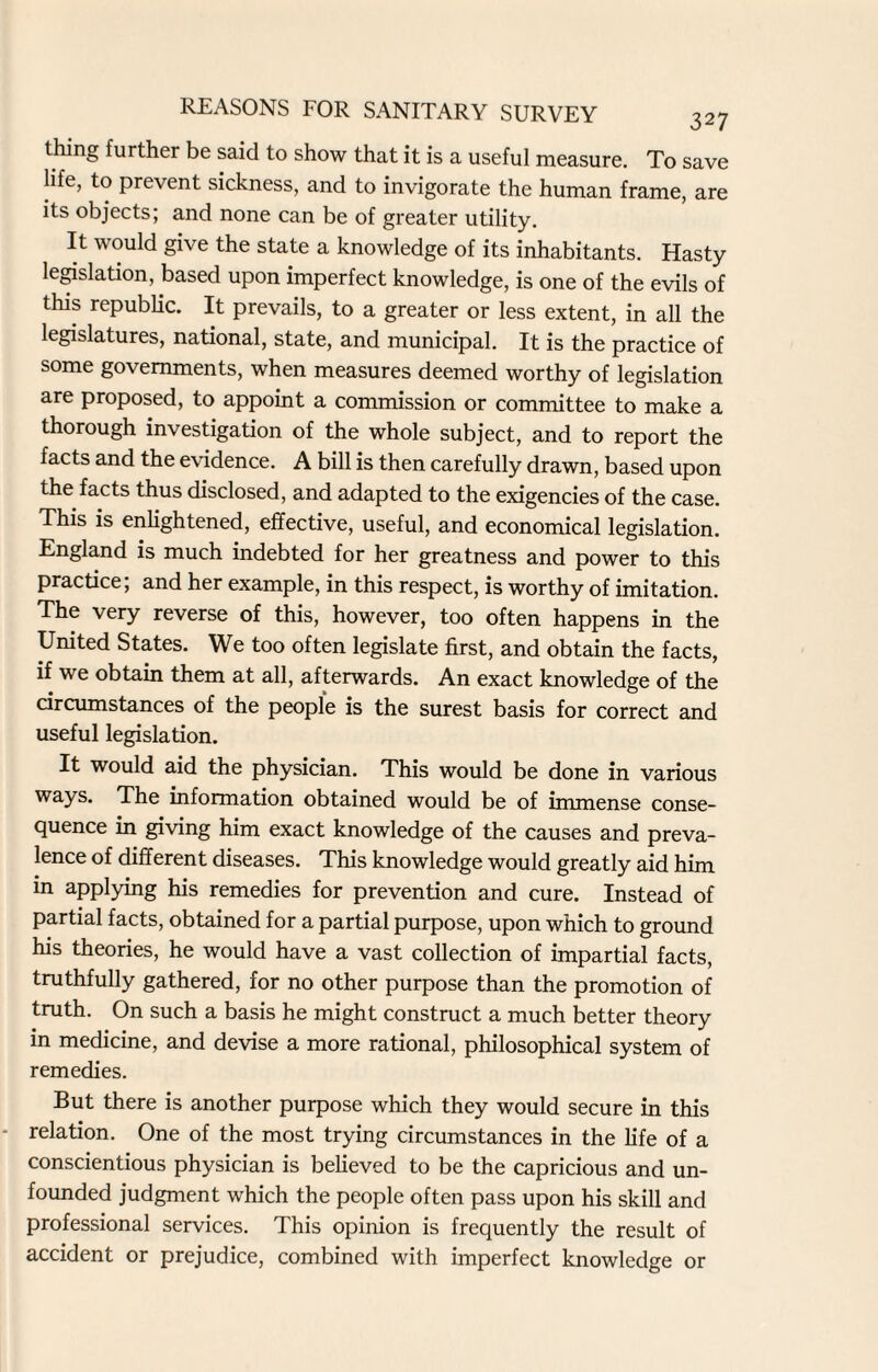 thing further be said to show that it is a useful measure. To save life, to prevent sickness, and to invigorate the human frame, are its objects; and none can be of greater utility. It would give the state a knowledge of its inhabitants. Hasty legislation, based upon imperfect knowledge, is one of the evils of this republic. It prevails, to a greater or less extent, in all the legislatures, national, state, and municipal. It is the practice of some governments, when measures deemed worthy of legislation are proposed, to appoint a commission or committee to make a thorough investigation of the whole subject, and to report the facts and the evidence. A bill is then carefully drawn, based upon the facts thus disclosed, and adapted to the exigencies of the case. This is enlightened, effective, useful, and economical legislation. England is much indebted for her greatness and power to this practice; and her example, in this respect, is worthy of imitation. The very reverse of this, however, too often happens in the United States. We too often legislate first, and obtain the facts, if we obtain them at all, afterwards. An exact knowledge of the circumstances of the people is the surest basis for correct and useful legislation. It would aid the physician. This would be done in various ways. The information obtained would be of immense conse¬ quence in giving him exact knowledge of the causes and preva¬ lence of different diseases. This knowledge would greatly aid him in applying his remedies for prevention and cure. Instead of partial facts, obtained for a partial purpose, upon which to ground his theories, he would have a vast collection of impartial facts, truthfully gathered, for no other purpose than the promotion of truth. On such a basis he might construct a much better theory in medicine, and devise a more rational, philosophical system of remedies. But there is another purpose which they would secure in this relation. One of the most trying circumstances in the life of a conscientious physician is believed to be the capricious and un¬ founded judgment which the people often pass upon his skill and professional services. This opinion is frequently the result of accident or prejudice, combined with imperfect knowledge or