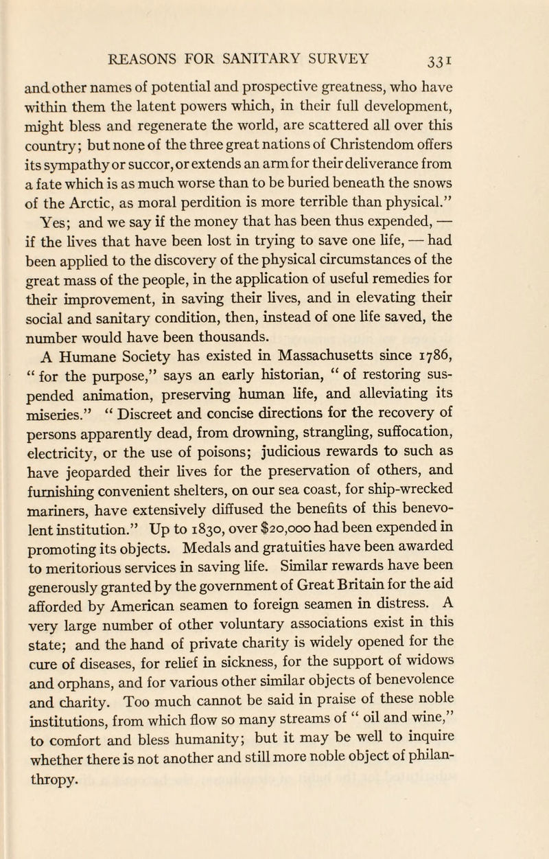 and other names of potential and prospective greatness, who have within them the latent powers which, in their full development, might bless and regenerate the world, are scattered all over this country; but none of the three great nations of Christendom offers its sympathy or succor, or extends an arm for their deliverance from a fate which is as much worse than to be buried beneath the snows of the Arctic, as moral perdition is more terrible than physical.” Yes; and we say if the money that has been thus expended, — if the lives that have been lost in trying to save one life, — had been applied to the discovery of the physical circumstances of the great mass of the people, in the application of useful remedies for their improvement, in saving their lives, and in elevating their social and sanitary condition, then, instead of one life saved, the number would have been thousands. A Humane Society has existed in Massachusetts since 1786, “ for the purpose,” says an early historian, “ of restoring sus¬ pended animation, preserving human life, and alleviating its miseries.” “ Discreet and concise directions for the recovery of persons apparently dead, from drowning, strangling, suffocation, electricity, or the use of poisons; judicious rewards to such as have jeoparded their lives for the preservation of others, and furnishing convenient shelters, on our sea coast, for ship-wrecked mariners, have extensively diffused the benefits of this benevo¬ lent institution.” Up to 1830, over $20,000 had been expended in promoting its objects. Medals and gratuities have been awarded to meritorious services in saving fife. Similar rewards have been generously granted by the government of Great Britain for the aid afforded by American seamen to foreign seamen in distress. A very large number of other voluntary associations exist in this state; and the hand of private charity is widely opened for the cure of diseases, for relief in sickness, for the support of widows and orphans, and for various other similar objects of benevolence and charity. Too much cannot be said in praise of these noble institutions, from which flow so many streams of “ oil and wine, to comfort and bless humanity; but it may be well to inquire whether there is not another and still more noble object of philan¬ thropy.