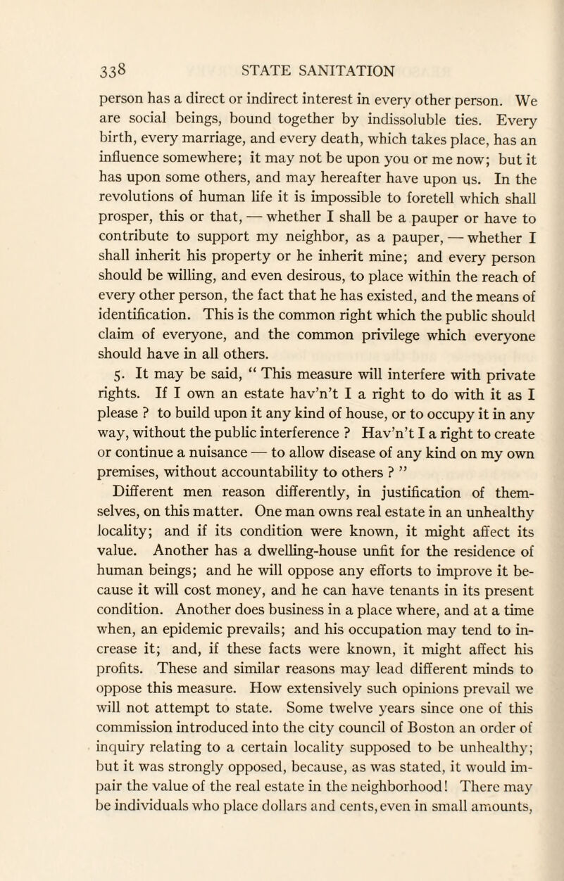 person has a direct or indirect interest in every other person. We are social beings, bound together by indissoluble ties. Every birth, every marriage, and every death, which takes place, has an influence somewhere; it may not be upon you or me now; but it has upon some others, and may hereafter have upon us. In the revolutions of human life it is impossible to foretell which shall prosper, this or that, — whether I shall be a pauper or have to contribute to support my neighbor, as a pauper, — whether I shall inherit his property or he inherit mine; and every person should be willing, and even desirous, to place within the reach of every other person, the fact that he has existed, and the means of identification. This is the common right which the public should claim of everyone, and the common privilege which everyone should have in all others. 5. It may be said, “ This measure will interfere with private rights. If I own an estate hav’n’t I a right to do with it as I please ? to build upon it any kind of house, or to occupy it in any way, without the public interference ? Hav’n’t I a right to create or continue a nuisance — to allow disease of any kind on my own premises, without accountability to others ? ” Different men reason differently, in justification of them¬ selves, on this matter. One man owns real estate in an unhealthy locality; and if its condition were known, it might affect its value. Another has a dwelling-house unfit for the residence of human beings; and he will oppose any efforts to improve it be¬ cause it will cost money, and he can have tenants in its present condition. Another does business in a place where, and at a time when, an epidemic prevails; and his occupation may tend to in¬ crease it; and, if these facts were known, it might affect his profits. These and similar reasons may lead different minds to oppose this measure. How extensively such opinions prevail we will not attempt to state. Some twelve years since one of this commission introduced into the city council of Boston an order of inquiry relating to a certain locality supposed to be unhealthy; but it was strongly opposed, because, as was stated, it would im¬ pair the value of the real estate in the neighborhood! There may be individuals who place dollars and cents, even in small amounts,