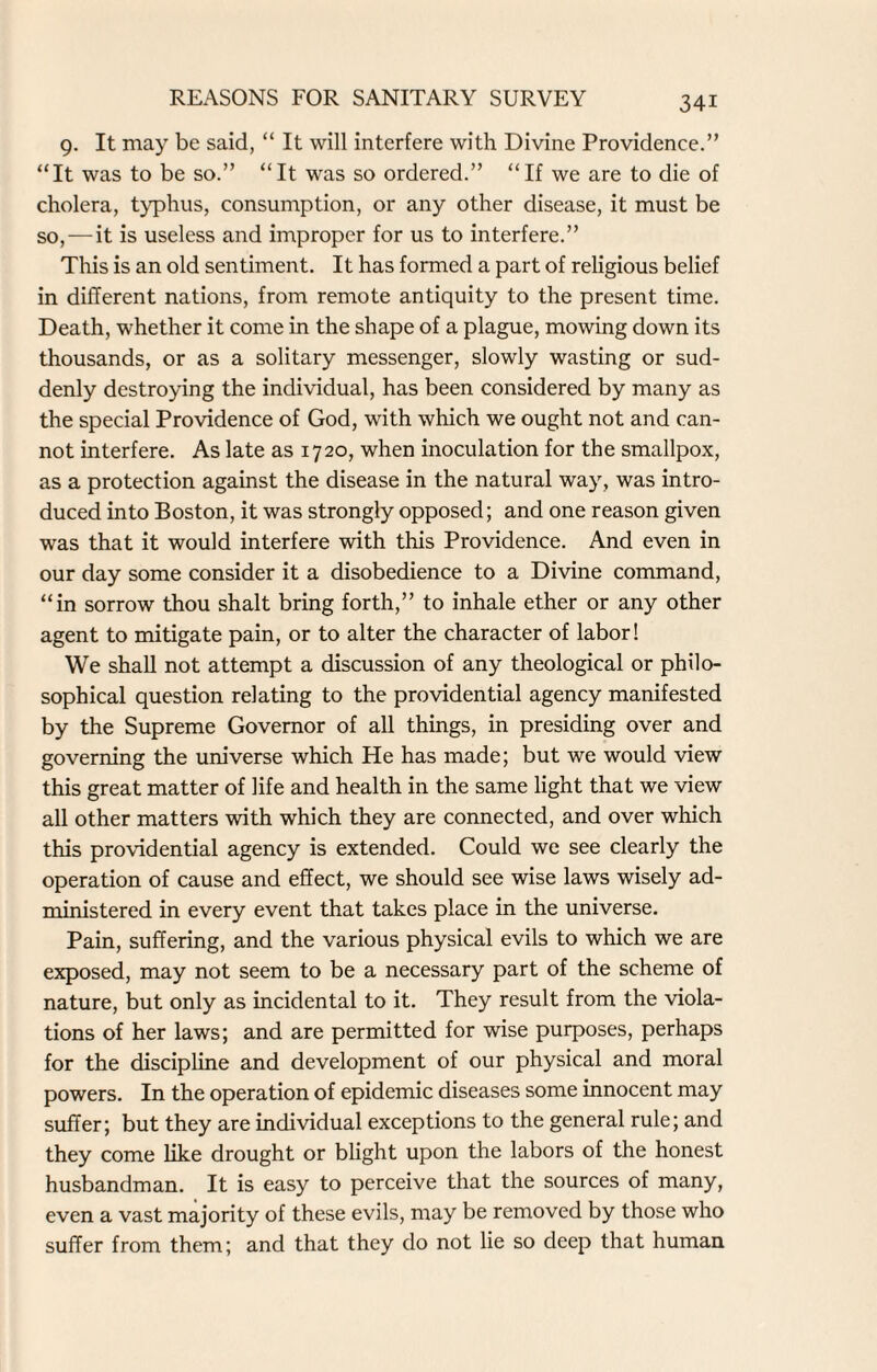 9. It may be said, “ It will interfere with Divine Providence.” “It was to be so.” “It was so ordered.” “If we are to die of cholera, typhus, consumption, or any other disease, it must be so,—it is useless and improper for us to interfere.” This is an old sentiment. It has formed a part of religious belief in different nations, from remote antiquity to the present time. Death, whether it come in the shape of a plague, mowing down its thousands, or as a solitary messenger, slowly wasting or sud¬ denly destroying the individual, has been considered by many as the special Providence of God, with which we ought not and can¬ not interfere. As late as 1720, when inoculation for the smallpox, as a protection against the disease in the natural way, was intro¬ duced into Boston, it was strongly opposed; and one reason given was that it would interfere with this Providence. And even in our day some consider it a disobedience to a Divine command, “in sorrow thou shalt bring forth,” to inhale ether or any other agent to mitigate pain, or to alter the character of labor! We shall not attempt a discussion of any theological or philo¬ sophical question relating to the providential agency manifested by the Supreme Governor of all things, in presiding over and governing the universe which He has made; but we would view this great matter of life and health in the same light that we view all other matters with which they are connected, and over which this providential agency is extended. Could we see clearly the operation of cause and effect, we should see wise laws wisely ad¬ ministered in every event that takes place in the universe. Pain, suffering, and the various physical evils to which we are exposed, may not seem to be a necessary part of the scheme of nature, but only as incidental to it. They result from the viola¬ tions of her laws; and are permitted for wise purposes, perhaps for the discipline and development of our physical and moral powers. In the operation of epidemic diseases some innocent may suffer; but they are individual exceptions to the general rule; and they come like drought or blight upon the labors of the honest husbandman. It is easy to perceive that the sources of many, even a vast majority of these evils, may be removed by those who suffer from them; and that they do not lie so deep that human