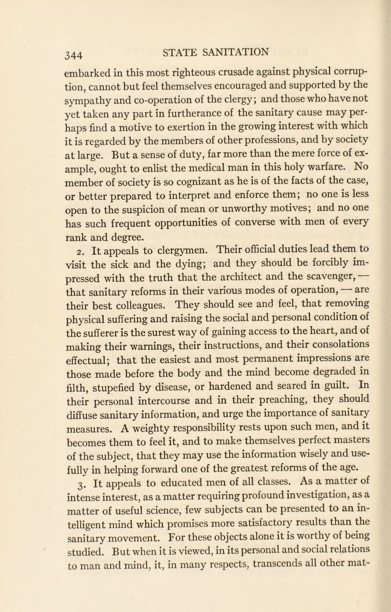 embarked in this most righteous crusade against physical corrup¬ tion, cannot but feel themselves encouraged and supported by the sympathy and co-operation of the clergy; and those who have not yet taken any part in furtherance of the sanitary cause may per¬ haps find a motive to exertion in the growing interest with which it is regarded by the members of other professions, and by society at large. But a sense of duty, far more than the mere force of ex¬ ample, ought to enlist the medical man in this holy warfare. No member of society is so cognizant as he is of the facts of the case, or better prepared to interpret and enforce them; no one is less open to the suspicion of mean or unworthy motives; and no one has such frequent opportunities of converse with men of every rank and degree. 2. It appeals to clergymen. Their official duties lead them to visit the sick and the dying; and they should be forcibly im¬ pressed with the truth that the architect and the scavenger, that sanitary reforms in their various modes of operation, — are their best colleagues. They should see and feel, that removing physical suffering and raising the social and personal condition of the sufferer is the surest way of gaining access to the heart, and of making their warnings, their instructions, and their consolations effectual; that the easiest and most permanent impressions are those made before the body and the mind become degraded in filth, stupefied by disease, or hardened and seared in guilt. In their personal intercourse and in their preaching, they should diffuse sanitary information, and urge the importance of sanitary measures. A weighty responsibility rests upon such men, and it becomes them to feel it, and to make themselves perfect masters of the subject, that they may use the information wisely and use¬ fully in helping forward one of the greatest reforms of the age. 3. It appeals to educated men of all classes. As a matter of intense interest, as a matter requiring profound investigation, as a matter of useful science, few subjects can be presented to an in¬ telligent mind which promises more satisfactory results than the sanitary movement. For these objects alone it is worthy of being studied. But when it is viewed, in its personal and social relations to man and mind, it, in many respects, transcends all other mat-