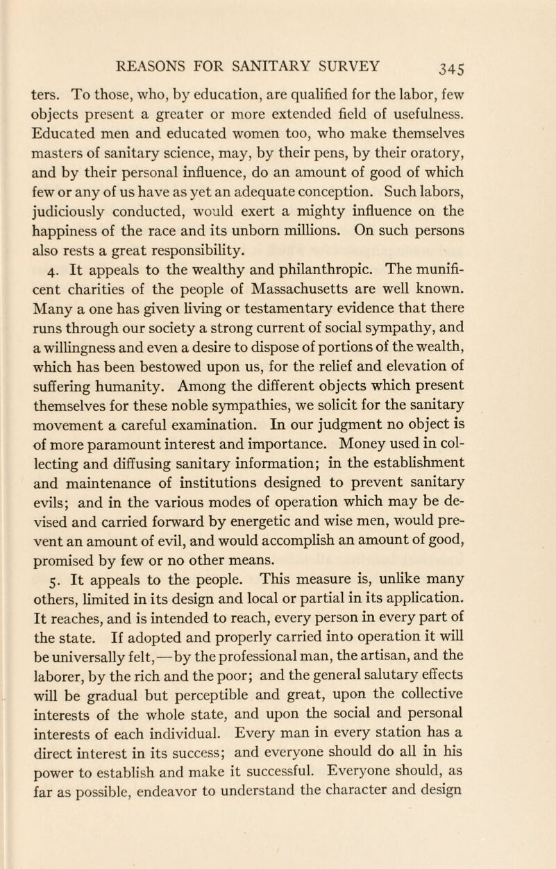 ters. To those, who, by education, are qualified for the labor, few objects present a greater or more extended field of usefulness. Educated men and educated women too, who make themselves masters of sanitary science, may, by their pens, by their oratory, and by their personal influence, do an amount of good of which few or any of us have as yet an adequate conception. Such labors, judiciously conducted, would exert a mighty influence on the happiness of the race and its unborn millions. On such persons also rests a great responsibility. 4. It appeals to the wealthy and philanthropic. The munifi¬ cent charities of the people of Massachusetts are well known. Many a one has given living or testamentary evidence that there runs through our society a strong current of social sympathy, and a willingness and even a desire to dispose of portions of the wealth, which has been bestowed upon us, for the relief and elevation of suffering humanity. Among the different objects which present themselves for these noble sympathies, we solicit for the sanitary movement a careful examination. In our judgment no object is of more paramount interest and importance. Money used in col¬ lecting and diffusing sanitary information; in the establishment and maintenance of institutions designed to prevent sanitary evils; and in the various modes of operation which may be de¬ vised and carried forward by energetic and wise men, would pre¬ vent an amount of evil, and would accomplish an amount of good, promised by few or no other means. 5. It appeals to the people. This measure is, unlike many others, limited in its design and local or partial in its application. It reaches, and is intended to reach, every person in every part of the state. If adopted and properly carried into operation it will be universally felt,—by the professional man, the artisan, and the laborer, by the rich and the poor; and the general salutary effects will be gradual but perceptible and great, upon the collective interests of the whole state, and upon the social and personal interests of each individual. Every man in every station has a direct interest in its success; and everyone should do all in his power to establish and make it successful. Everyone should, as far as possible, endeavor to understand the character and design