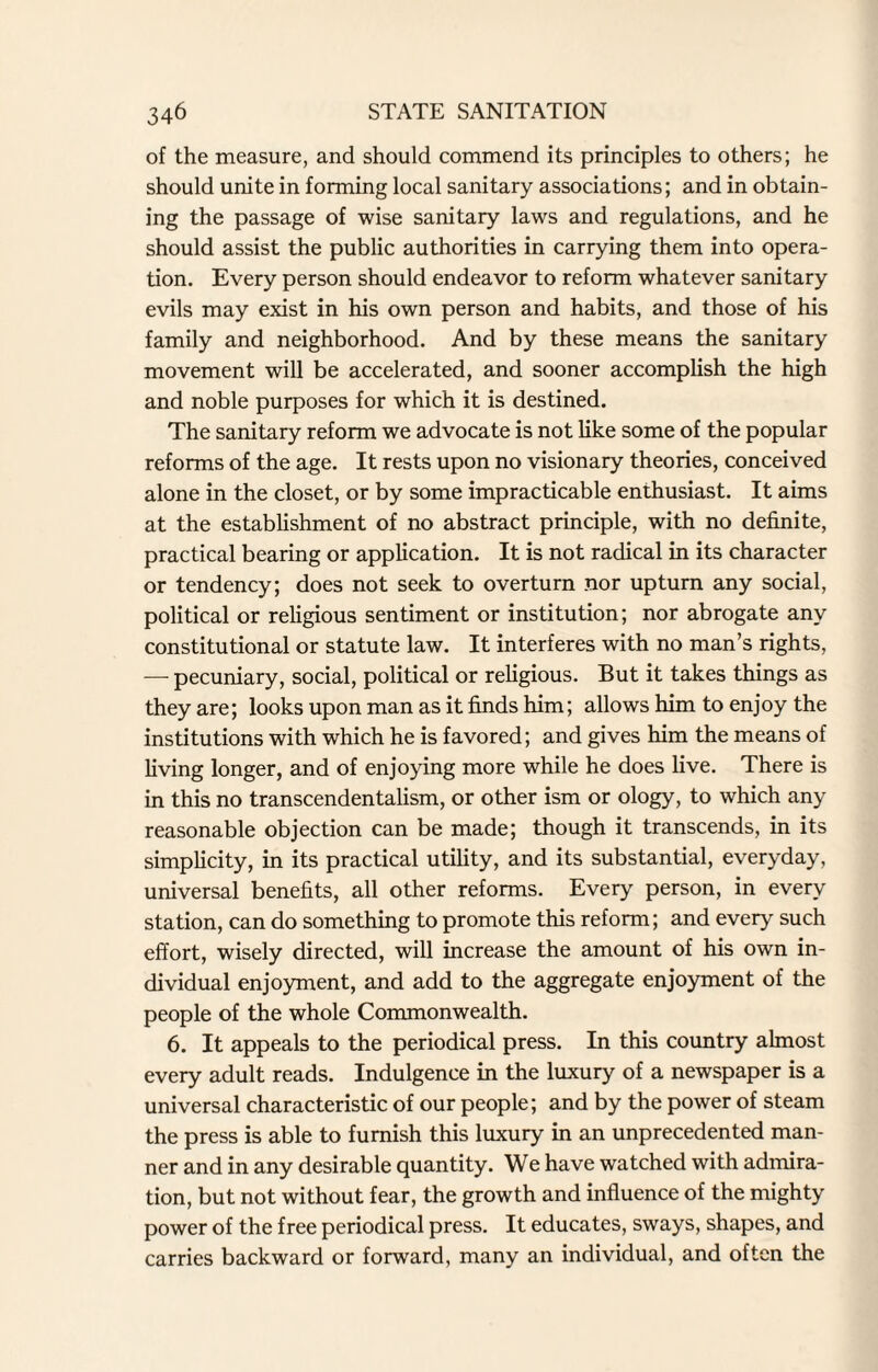 of the measure, and should commend its principles to others; he should unite in forming local sanitary associations; and in obtain¬ ing the passage of wise sanitary laws and regulations, and he should assist the public authorities in carrying them into opera¬ tion. Every person should endeavor to reform whatever sanitary evils may exist in his own person and habits, and those of his family and neighborhood. And by these means the sanitary movement will be accelerated, and sooner accomplish the high and noble purposes for which it is destined. The sanitary reform we advocate is not like some of the popular reforms of the age. It rests upon no visionary theories, conceived alone in the closet, or by some impracticable enthusiast. It aims at the establishment of no abstract principle, with no definite, practical bearing or application. It is not radical in its character or tendency; does not seek to overturn nor upturn any social, political or religious sentiment or institution; nor abrogate any constitutional or statute law. It interferes with no man’s rights, —- pecuniary, social, political or religious. But it takes things as they are; looks upon man as it finds him; allows him to enjoy the institutions with which he is favored; and gives him the means of living longer, and of enjoying more while he does live. There is in this no transcendentalism, or other ism or ology, to which any reasonable objection can be made; though it transcends, in its simplicity, in its practical utility, and its substantial, everyday, universal benefits, all other reforms. Every person, in every station, can do something to promote this reform; and every such effort, wisely directed, will increase the amount of his own in¬ dividual enjoyment, and add to the aggregate enjoyment of the people of the whole Commonwealth. 6. It appeals to the periodical press. In this country almost every adult reads. Indulgence in the luxury of a newspaper is a universal characteristic of our people; and by the power of steam the press is able to furnish this luxury in an unprecedented man¬ ner and in any desirable quantity. We have watched with admira¬ tion, but not without fear, the growth and influence of the mighty power of the free periodical press. It educates, sways, shapes, and carries backward or forward, many an individual, and often the