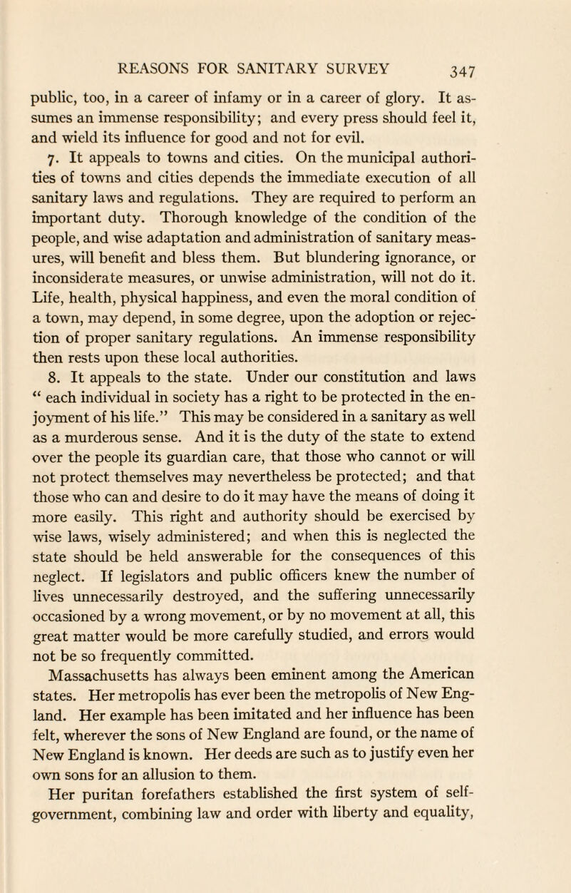 public, too, in a career of infamy or in a career of glory. It as¬ sumes an immense responsibility; and every press should feel it, and wield its influence for good and not for evil. 7. It appeals to towns and cities. On the municipal authori¬ ties of towns and cities depends the immediate execution of all sanitary laws and regulations. They are required to perform an important duty. Thorough knowledge of the condition of the people, and wise adaptation and administration of sanitary meas¬ ures, will benefit and bless them. But blundering ignorance, or inconsiderate measures, or unwise administration, will not do it. Life, health, physical happiness, and even the moral condition of a town, may depend, in some degree, upon the adoption or rejec¬ tion of proper sanitary regulations. An immense responsibility then rests upon these local authorities. 8. It appeals to the state. Under our constitution and laws “ each individual in society has a right to be protected in the en¬ joyment of his life.” This may be considered in a sanitary as well as a murderous sense. And it is the duty of the state to extend over the people its guardian care, that those who cannot or will not protect themselves may nevertheless be protected; and that those who can and desire to do it may have the means of doing it more easily. This right and authority should be exercised by wise laws, wisely administered; and when this is neglected the state should be held answerable for the consequences of this neglect. If legislators and public officers knew the number of lives unnecessarily destroyed, and the suffering unnecessarily occasioned by a wrong movement, or by no movement at all, this great matter would be more carefully studied, and errors would not be so frequently committed. Massachusetts has always been eminent among the American states. Her metropolis has ever been the metropolis of New Eng¬ land. Her example has been imitated and her influence has been felt, wherever the sons of New England are found, or the name of New England is known. Her deeds are such as to justify even her own sons for an allusion to them. Her puritan forefathers established the first system of self- government, combining law and order with liberty and equality,