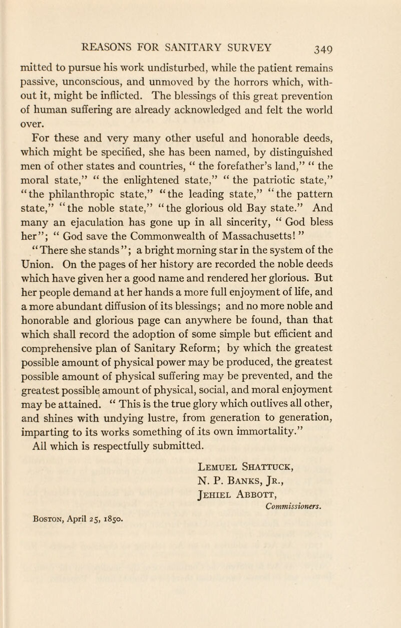 mitted to pursue his work undisturbed, while the patient remains passive, unconscious, and unmoved by the horrors which, with¬ out it, might be inflicted. The blessings of this great prevention of human suffering are already acknowledged and felt the world over. For these and very many other useful and honorable deeds, which might be specified, she has been named, by distinguished men of other states and countries, “ the forefather’s land,” “ the moral state,” “ the enlightened state,” “ the patriotic state,” “the philanthropic state,” “the leading state,” “the pattern state,” “the noble state,” “the glorious old Bay state.” And many an ejaculation has gone up in all sincerity, “ God bless her”; “ God save the Commonwealth of Massachusetts! ” “ There she stands ”; a bright morning star in the system of the Union. On the pages of her history are recorded the noble deeds which have given her a good name and rendered her glorious. But her people demand at her hands a more full enjoyment of life, and a more abundant diffusion of its blessings; and no more noble and honorable and glorious page can anywhere be found, than that which shall record the adoption of some simple but efficient and comprehensive plan of Sanitary Reform; by which the greatest possible amount of physical power may be produced, the greatest possible amount of physical suffering may be prevented, and the greatest possible amount of physical, social, and moral enjoyment may be attained. “ This is the true glory which outlives all other, and shines with undying lustre, from generation to generation, imparting to its works something of its own immortality.” Ail which is respectfully submitted. Lemuel Shattuck, N. P. Banks, Jr., Jehiel Abbott, Commissioners. Boston, April 25, 1850.