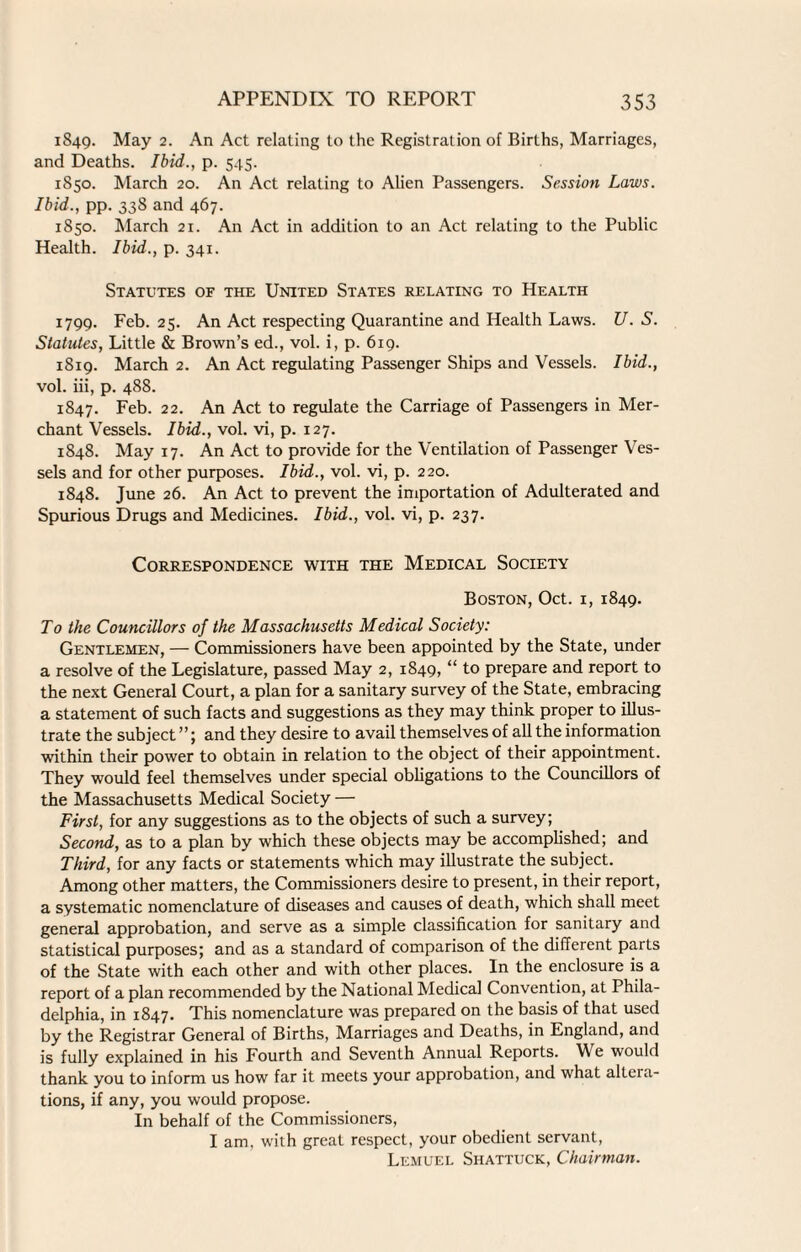 1849. May 2. An Act relating to the Registration of Births, Marriages, and Deaths. Ibid., p. 545. 1850. March 20. An Act relating to Alien Passengers. Session Laws. Ibid., pp. 338 and 467. 1850. March 21. An Act in addition to an Act relating to the Public Health. Ibid., p. 341. Statutes of the United States relating to Health 1799. Feb. 25. An Act respecting Quarantine and Health Laws. U. S. Statutes, Little & Brown’s ed., vol. i, p. 619. 1819. March 2. An Act regulating Passenger Ships and Vessels. Ibid., vol. iii, p. 488. 1847. Feb. 22. An Act to regulate the Carriage of Passengers in Mer¬ chant Vessels. Ibid., vol. vi, p. 127. 1848. May 17. An Act to provide for the Ventilation of Passenger Ves¬ sels and for other purposes. Ibid., vol. vi, p. 220. 1848. June 26. An Act to prevent the importation of Adulterated and Spurious Drugs and Medicines. Ibid., vol. vi, p. 237. Correspondence with the Medical Society Boston, Oct. 1, 1849. To the Councillors of the Massachusetts Medical Society: Gentlemen, — Commissioners have been appointed by the State, under a resolve of the Legislature, passed May 2, 1849, “ to prepare and report to the next General Court, a plan for a sanitary survey of the State, embracing a statement of such facts and suggestions as they may think proper to illus¬ trate the subject”; and they desire to avail themselves of all the information within their power to obtain in relation to the object of their appointment. They would feel themselves under special obligations to the Councillors of the Massachusetts Medical Society — First, for any suggestions as to the objects of such a survey; Second, as to a plan by which these objects may be accomplished; and Third, for any facts or statements which may illustrate the subject. Among other matters, the Commissioners desire to present, in their report, a systematic nomenclature of diseases and causes of death, which shall meet general approbation, and serve as a simple classification for sanitary and statistical purposes; and as a standard of comparison of the different parts of the State with each other and with other places. In the enclosure is a report of a plan recommended by the National Medical Convention, at Phila¬ delphia, in 1847. This nomenclature was prepared on the basis of that used by the Registrar General of Births, Marriages and Deaths, in England, and is fully explained in his Fourth and Seventh Annual Reports. We would thank you to inform us how far it meets your approbation, and what altera¬ tions, if any, you would propose. In behalf of the Commissioners, I am, with great respect, your obedient servant, Lemuel Shattuck, Chairman.