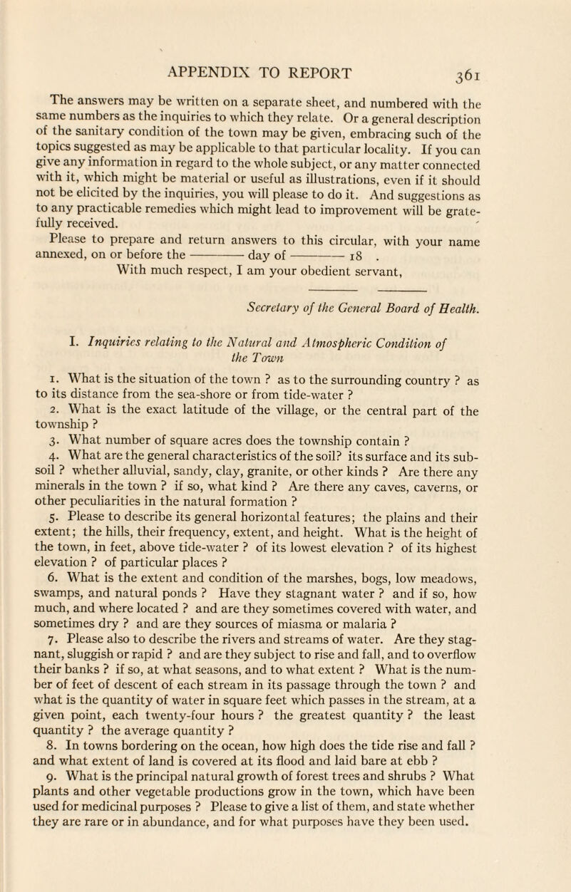 The answers may be written on a separate sheet, and numbered with the same numbers as the inquiries to which they relate. Or a general description of the sanitary condition of the town may be given, embracing such of the topics suggested as may be applicable to that particular locality. If you can give any information in regard to the whole subject, or any matter connected with it, which might be material or useful as illustrations, even if it should not be elicited by the inquiries, you will please to do it. And suggestions as to any practicable remedies which might lead to improvement will be grate¬ fully received. Please to prepare and return answers to this circular, with your name annexed, on or before the-day of-18 . With much respect, I am your obedient servant, Secretary of the General Board of Health. I. Inquiries relating to the Natural and Atmospheric Condition of the Town 1. What is the situation of the town ? as to the surrounding country ? as to its distance from the sea-shore or from tide-water ? 2. What is the exact latitude of the village, or the central part of the township ? 3. What number of square acres does the township contain ? 4. What are the general characteristics of the soil? its surface and its sub¬ soil ? whether alluvial, sandy, clay, granite, or other kinds ? Are there any minerals in the town ? if so, what kind ? Are there any caves, caverns, or other peculiarities in the natural formation ? 5. Please to describe its general horizontal features; the plains and their extent; the hills, their frequency, extent, and height. What is the height of the town, in feet, above tide-water ? of its lowest elevation ? of its highest elevation ? of particular places ? 6. What is the extent and condition of the marshes, bogs, low meadows, swamps, and natural ponds ? Have they stagnant water ? and if so, how much, and where located ? and are they sometimes covered with water, and sometimes dry ? and are they sources of miasma or malaria ? 7. Please also to describe the rivers and streams of water. Are they stag¬ nant, sluggish or rapid ? and are they subject to rise and fall, and to overflow their banks ? if so, at what seasons, and to what extent ? What is the num¬ ber of feet of descent of each stream in its passage through the town ? and what is the quantity of water in square feet which passes in the stream, at a given point, each twenty-four hours ? the greatest quantity ? the least quantity ? the average quantity ? 8. In towns bordering on the ocean, how high does the tide rise and fall ? and what extent of land is covered at its flood and laid bare at ebb ? 9. What is the principal natural growth of forest trees and shrubs ? What plants and other vegetable productions grow in the town, which have been used for medicinal purposes ? Please to give a list of them, and state whether they are rare or in abundance, and for what purposes have they been used.