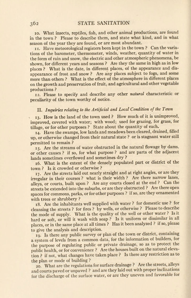 10. What insects, reptiles, fish, and other animal productions, are found in the town ? Please to describe them, and state what kind, and in what season of the year they are found, or are most abundant. xi. Have meteorological registers been kept in the town ? Can the varia¬ tions of the barometer, thermometer, winds, weather, quantity of water in the form of rain and snow, the electric and other atmospheric phenomena, be shown, for different years and seasons ? Are they the same in high as in low places ? What is the date, in different places, of the appearance and dis¬ appearance of frost and snow ? Are any places subject to fogs, and some more than others ? What is the effect of the atmosphere in different places on the growth and preservation of fruit, and agricultural and other vegetable productions ? 12. Please to specify and describe any other natural characteristic or peculiarity of the town worthy of notice. II. Inquiries relating to the Artificial and Local Condition of the Town 13. How is the land of the town used ? How much of it is unimproved, improved, covered with water; with wood; used for grazing, for grass, for tillage, or for other purposes ? State about the quantity of each. 14. Have the swamps, low lands and meadows been cleared, drained, filled up, or otherwise changed from their natural state ? or is stagnant water still permitted to remain ? 15. Are the streams of water obstructed in the natural flowage by dams, or other causes ? if so, for what purpose ? and are parts of the adjacent lands sometimes overflowed and sometimes dry ? 16. What is the extent of the densely populated part or district of the town ? Is it crowded or otherwise ? 17. Are the streets laid out nearly straight and at right angles, or are they irregular in their courses ? what is their width ? Are there narrow lanes, alleys, or courts, built upon ? Are any courts closed at the end ? Can the streets be extended into the suburbs, or are they obstructed ? Are there open spaces for commons, parks, or for other purposes ? if so, are they ornamented with trees or shrubbery ? 18. Are the inhabitants well supplied with water ? for domestic use ? for cleansing the streets ? for fires ? by wells, or otherwise ? Please to describe the mode of supply. What is the quality of the well or other water ? Is it hard or soft, or will it wash with soap ? Is it uniform or dissimilar in all places, or in the same place at all times ? Has it been analyzed ? if so, please to give the analysis and description. 19. Is there any public survey or plan of the town or district, containing a system of levels from a common data, for the information of builders, for the purpose of regulating public or private drainage, so as to protect the public health, or for convenience ? Are the houses built on the natural eleva¬ tion ? if not, what changes have taken place ? Is there any restriction as to the plan or mode of building ? 20. What are the regulations for surface drainage ? Are the streets, alleys and courts paved or unpaved ? and are they laid out with proper inclinations for the discharge of the surface water, or are they uneven and favorable for