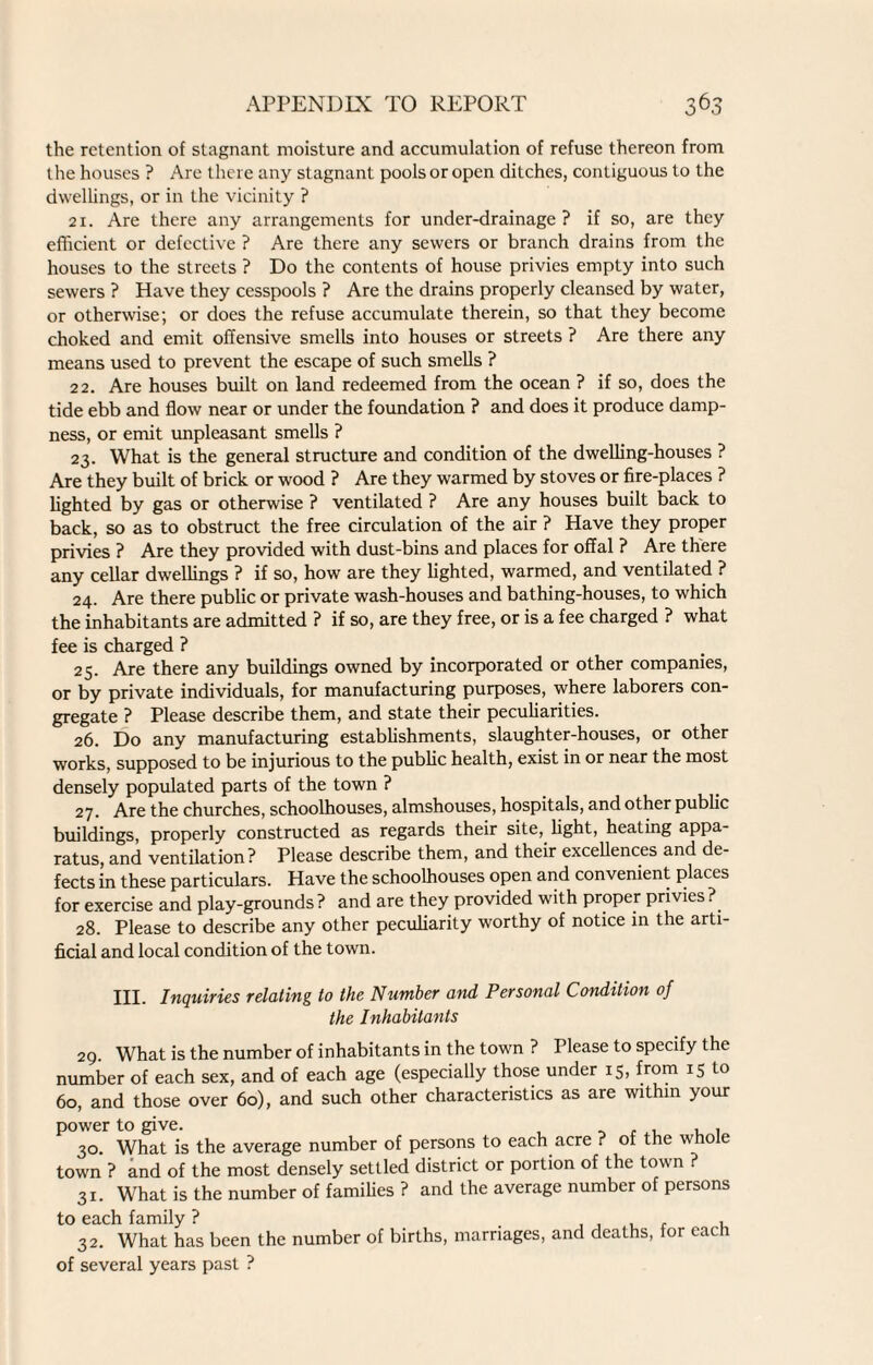 6 the retention of stagnant moisture and accumulation of refuse thereon from the houses ? Are there any stagnant pools or open ditches, contiguous to the dwellings, or in the vicinity ? 21. Are there any arrangements for under-drainage? if so, are they efficient or defective ? Are there any sewers or branch drains from the houses to the streets ? Do the contents of house privies empty into such sewers ? Have they cesspools ? Are the drains properly cleansed by water, or otherwise; or does the refuse accumulate therein, so that they become choked and emit offensive smells into houses or streets ? Are there any means used to prevent the escape of such smells ? 22. Are houses built on land redeemed from the ocean ? if so, does the tide ebb and flow near or under the foundation ? and does it produce damp¬ ness, or emit unpleasant smells ? 23. What is the general structure and condition of the dwelling-houses ? Are they built of brick or wood ? Are they warmed by stoves or fire-places ? lighted by gas or otherwise ? ventilated ? Are any houses built back to back, so as to obstruct the free circulation of the air ? Have they proper privies ? Are they provided with dust-bins and places for offal ? Are there any cellar dwellings ? if so, how are they lighted, warmed, and ventilated ? 24. Are there public or private wash-houses and bathing-houses, to which the inhabitants are admitted ? if so, are they free, or is a fee charged ? what fee is charged ? 25. Are there any buildings owned by incorporated or other companies, or by private individuals, for manufacturing purposes, where laborers con¬ gregate ? Please describe them, and state their peculiarities. 26. Do any manufacturing establishments, slaughter-houses, or other works, supposed to be injurious to the public health, exist in or near the most densely populated parts of the town ? 27. Are the churches, schoolhouses, almshouses, hospitals, and other public buildings, properly constructed as regards their site, light, heating appa¬ ratus, and ventilation ? Please describe them, and their excellences and de¬ fects in these particulars. Have the schoolhouses open and convenient places for exercise and play-grounds? and are they provided with proper privies? 28. Please to describe any other peculiarity worthy of notice in the arti¬ ficial and local condition of the town. III. Inquiries relating to the Number and Personal Condition of the Inhabitants 29. What is the number of inhabitants in the town ? Please to specify the number of each sex, and of each age (especially those under 15, from I5 10 60, and those over 60), and such other characteristics as are within your power to give. . , , , 30. What is the average number of persons to each acre ? of the woe town ? and of the most densely settled district or portion of the town 31. What is the number of families ? and the average number of persons to each family ? , 32. What has been the number of births, marriages, and deaths, for each of several years past ?