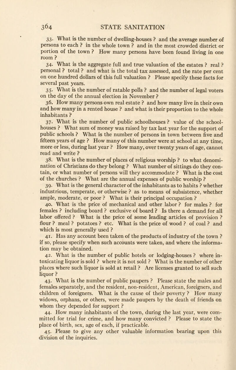 33. What is the number of dwelling-houses ? and the average number of persons to each ? in the whole town ? and in the most crowded district or portion of the town ? How many persons have been found living in one room ? 34. What is the aggregate full and true valuation of the estates ? real ? personal ? total ? and what is the total tax assessed, and the rate per cent on one hundred dollars of this full valuation ? Please specify these facts for several past years. 35. What is the number of ratable polls ? and the number of legal voters on the day of the annual election in November ? 36. How many persons own real estate ? and how many live in their own and how many in a rented house ? and what is their proportion to the whole inhabitants ? 37. What is the number of public schoolhouses ? value of the school- houses ? What sum of money was raised by tax last year for the support of public schools ? What is the number of persons in town between five and fifteen years of age ? How many of this number were at school at any time, more or less, during last year ? How many, over twenty years of age, cannot read and write ? 38. What is the number of places of religious worship ? to what denomi¬ nation of Christians do they belong ? What number of sittings do they con¬ tain, or what number of persons will they accommodate ? What is the cost of the churches ? What are the annual expenses of public worship ? 39. What is the general character of the inhabitants as to habits ? whether industrious, temperate, or otherwise ? as to means of subsistence, whether ample, moderate, or poor ? What is their principal occupation ? 40. What is the price of mechanical and other labor ? for males ? for females ? including board ? exclusive of board ? Is there a demand for all labor offered ? What is the price of some leading articles of provision ? flour ? meal ? potatoes ? etc. What is the price of wood ? of coal ? and which is most generally used ? 41. Has any account been taken of the products of industry of the town ? if so, please specify when such accounts were taken, and where the informa¬ tion may be obtained. 42. What is the number of public hotels or lodging-houses ? where in¬ toxicating liquor is sold ? where it is not sold ? What is the number of other places where such liquor is sold at retail ? Are licenses granted to sell such liquor ? 43. What is the number of public paupers ? Please state the males and females separately, and the resident, non-resident, American, foreigners, and children of foreigners. What is the cause of their poverty ? How many widows, orphans, or others, were made paupers by the death of friends on whom they depended for support ? 44. How many inhabitants of the town, during the last year, were com¬ mitted for trial for crime, and how many convicted ? Please to state the place of birth, sex, age of each, if practicable. 45. Please to give any other valuable information bearing upon this division of the inquiries.