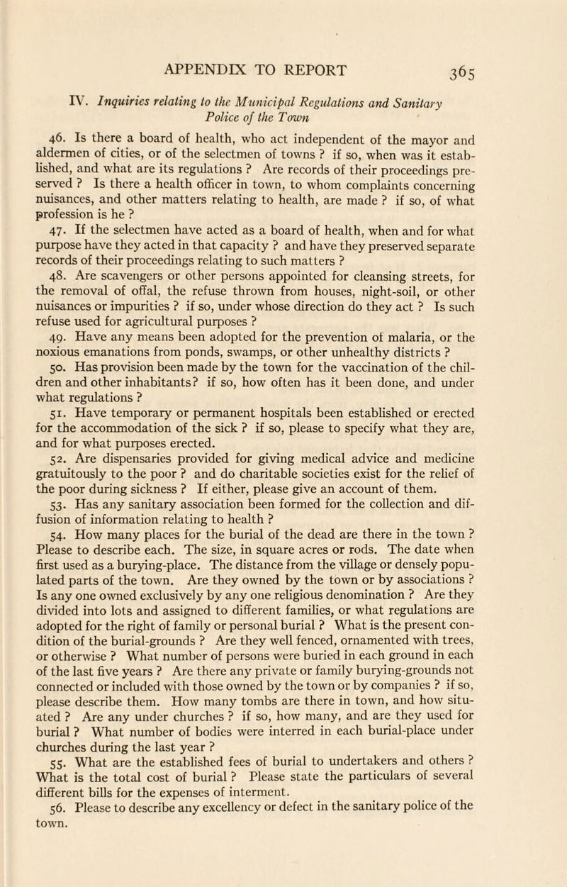 IV. Inquiries relating to the Municipal Regulations and Sanitary Police of the Town 46. Is there a board of health, who act independent of the mayor and aldermen of cities, or of the selectmen of towns ? if so, when was it estab¬ lished, and what are its regulations ? Are records of their proceedings pre¬ served ? Is there a health officer in town, to whom complaints concerning nuisances, and other matters relating to health, are made ? if so, of what profession is he ? 47. If the selectmen have acted as a board of health, when and for what purpose have they acted in that capacity ? and have they preserved separate records of their proceedings relating to such matters ? 48. Are scavengers or other persons appointed for cleansing streets, for the removal of offal, the refuse thrown from houses, night-soil, or other nuisances or impurities ? if so, under whose direction do they act ? Is such refuse used for agricultural purposes ? 49. Have any means been adopted for the prevention ot malaria, or the noxious emanations from ponds, swamps, or other unhealthy districts ? 50. Has provision been made by the town for the vaccination of the chil¬ dren and other inhabitants? if so, how often has it been done, and under what regulations ? 51. Have temporary or permanent hospitals been established or erected for the accommodation of the sick ? if so, please to specify what they are, and for what purposes erected. 52. Are dispensaries provided for giving medical advice and medicine gratuitously to the poor ? and do charitable societies exist for the relief of the poor during sickness ? If either, please give an account of them. 53. Has any sanitary association been formed for the collection and dif¬ fusion of information relating to health ? 54. How many places for the burial of the dead are there in the town ? Please to describe each. The size, in square acres or rods. The date when first used as a burying-place. The distance from the village or densely popu¬ lated parts of the town. Are they owned by the town or by associations ? Is any one owned exclusively by any one religious denomination ? Are they divided into lots and assigned to different families, or what regulations are adopted for the right of family or personal burial ? What is the present con¬ dition of the burial-grounds ? Are they well fenced, ornamented with trees, or otherwise ? What number of persons were buried in each ground in each of the last five years ? Are there any private or family burying-grounds not connected or included with those owned by the town or by companies ? if so, please describe them. How many tombs are there in town, and how situ¬ ated ? Are any under churches ? if so, how many, and are they used for burial ? What number of bodies were interred in each burial-place under churches during the last year ? 55. What are the established fees of burial to undertakers and others ? What is the total cost of burial ? Please state the particulars of several different bills for the expenses of interment. 56. Please to describe any excellency or defect in the sanitary police of the towrn.