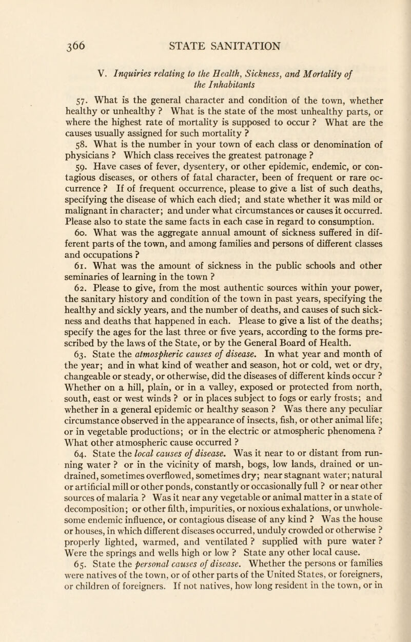 V. Inquiries relating to the Health, Sickness, and Mortality of the Inhabitants 57. What is the general character and condition of the town, whether healthy or unhealthy ? What is the state of the most unhealthy parts, or where the highest rate of mortality is supposed to occur ? What are the causes usually assigned for such mortality ? 58. What is the number in your town of each class or denomination of physicians ? Which class receives the greatest patronage ? 59. Have cases of fever, dysentery, or other epidemic, endemic, or con¬ tagious diseases, or others of fatal character, been of frequent or rare oc¬ currence ? If of frequent occurrence, please to give a list of such deaths, specifying the disease of which each died; and state whether it was mild or malignant in character; and under what circumstances or causes it occurred. Please also to state the same facts in each case in regard to consumption. 60. What was the aggregate annual amount of sickness suffered in dif¬ ferent parts of the town, and among families and persons of different classes and occupations ? 6r. What was the amount of sickness in the public schools and other seminaries of learning in the town ? 62. Please to give, from the most authentic sources within your power, the sanitary history and condition of the town in past years, specifying the healthy and sickly years, and the number of deaths, and causes of such sick¬ ness and deaths that happened in each. Please to give a list of the deaths; specify the ages for the last three or five years, according to the forms pre¬ scribed by the laws of the State, or by the General Board of Health. 63. State the atmospheric causes of disease. In what year and month of the year; and in what kind of weather and season, hot or cold, wet or dry, changeable or steady, or otherwise, did the diseases of different kinds occur ? Whether on a hill, plain, or in a valley, exposed or protected from north, south, east or west winds ? or in places subject to fogs or early frosts; and whether in a general epidemic or healthy season ? Was there any peculiar circumstance observed in the appearance of insects, fish, or other animal life; or in vegetable productions; or in the electric or atmospheric phenomena ? What other atmospheric cause occurred ? 64. State the local causes of disease. Was it near to or distant from run¬ ning water ? or in the vicinity of marsh, bogs, low lands, drained or un¬ drained, sometimes overflowed, sometimes dry; near stagnant water; natural or artificial mill or other ponds, constantly or occasionally full ? or near other sources of malaria ? Was it near any vegetable or animal matter in a state of decomposition; or other filth, impurities, or noxious exhalations, or unwhole¬ some endemic influence, or contagious disease of any kind ? Was the house or houses, in which different diseases occurred, unduly crowded or otherwise ? properly lighted, warmed, and ventilated ? supplied with pure water ? Were the springs and wells high or low ? State any other local cause. 65. State the personal causes of disease. Whether the persons or families were natives of the town, or of other parts of the United States, or foreigners, or children of foreigners. If not natives, how long resident in the town, or in