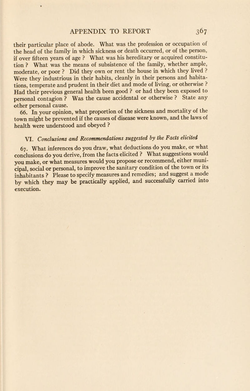 their particular place of abode. What was the profession or occupation of the head of the family in which sickness or death occurred, or of the person, if over fifteen years of age ? What was his hereditary or acquired constitu¬ tion ? What was the means of subsistence of the family, whether ample, moderate, or poor ? Did they own or rent the house in which they lived ? Were they industrious in their habits, cleanly in their persons and habita¬ tions, temperate and prudent in their diet and mode of living, or otherwise ? Had their previous general health been good ? or had they been exposed to personal contagion ? Was the cause accidental or otherwise ? State any other personal cause. 66. In your opinion, what proportion of the sickness and mortality of the town might be prevented if the causes of disease were known, and the laws of health were understood and obeyed ? VI. Conclusions and Recommendations suggested by the Facts elicited 67. What inferences do you draw, what deductions do you make, or what conclusions do you derive, from the facts elicited ? What suggestions would you make, or what measures would you propose or recommend, either muni¬ cipal, social or personal, to improve the sanitary condition of the town or its inhabitants? Please to specify measures and remedies; and suggest a mode by which they may be practically applied, and successfully carried into execution.