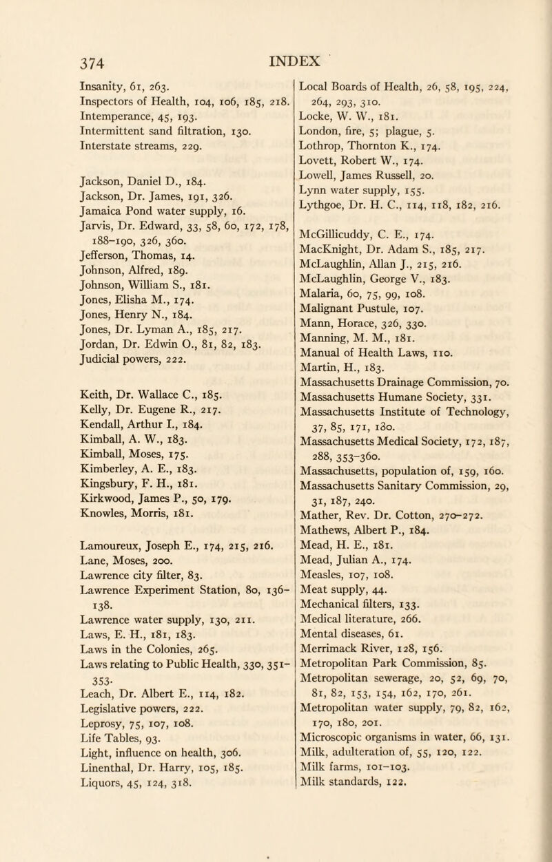 Insanity, 61, 263. Inspectors of Health, 104, 106, 185, 218. Intemperance, 45, 193. Intermittent sand filtration, 130. Interstate streams, 229. Jackson, Daniel D., 184. Jackson, Dr. James, 191, 326. Jamaica Pond water supply, 16. Jarvis, Dr. Edward, 33, 58, 60, 172, 178, 188-190, 326, 360. Jefferson, Thomas, 14. Johnson, Alfred, 189. Johnson, William S., 181. Jones, Elisha M., 174. Jones, Henry N., 184. Jones, Dr. Lyman A., 185, 217. Jordan, Dr. Edwin O., 81, 82, 183. Judicial powers, 222. Keith, Dr. Wallace C., 185. Kelly, Dr. Eugene R., 217. Kendall, Arthur I., 184. Kimball, A. W., 183. Kimball, Moses, 175. Kimberley, A. E., 183. Kingsbury, F. H., 181. Kirkwood, James P., 50, 179. Knowles, Morris, 181. Lamoureux, Joseph E., 174, 215, 216. Lane, Moses, 200. Lawrence city filter, 83. Lawrence Experiment Station, 80, 136- 138. Lawrence water supply, 130, 211. Laws, E. H., 181, 183. Laws in the Colonies, 265. Laws relating to Public Health, 330, 351- 353- Leach, Dr. Albert E., 114, 182. Legislative powers, 222. Leprosy, 75, 107, 108. Life Tables, 93. Light, influence on health, 306. Linenthal, Dr. Harry, 105, 185. Liquors, 45, 124, 318. Local Boards of Health, 26, 58, 195, 224, 264, 293, 310. Locke, W. W., 181. London, fire, 5; plague, 5. Lothrop, Thornton K., 174. Lovett, Robert W., 174. Lowell, James Russell, 20. Lynn water supply, 155. Lythgoe, Dr. H. C., 114, 118, 182, 216. McGillicuddy, C. E., 174. MacRnight, Dr. Adam S., 185, 217. McLaughlin, Allan J., 215, 216. McLaughlin, George V., 183. Malaria, 60, 75, 99, 108. Malignant Pustule, 107. Mann, Horace, 326, 330. Manning, M. M., 181. Manual of Health Laws, no. Martin, H., 183. Massachusetts Drainage Commission, 70. Massachusetts Humane Society, 331. Massachusetts Institute of Technology, 37, 85, 171, i3o. Massachusetts Medical Society, 172, 187, 288, 353-360- Massachusetts, population of, 159, 160. Massachusetts Sanitary Commission, 29, 31, 187, 240. Mather, Rev. Dr. Cotton, 270-272. Mathews, Albert P., 184. Mead, H. E., 181. Mead, Julian A., 174. Measles, 107, 108. Meat supply, 44. Mechanical filters, 133. Medical literature, 266. Mental diseases, 61. Merrimack River, 128, 156. Metropolitan Park Commission, 85. Metropolitan sewerage, 20, 52, 69, 70, 81, 82, 153, 154, 162, 170, 261. Metropolitan water supply, 79, 82, 162, 170, 180, 201. Microscopic organisms in water, 66, 131. Milk, adulteration of, 55, 120, 122. Milk farms, 101-103. Milk standards, 122.