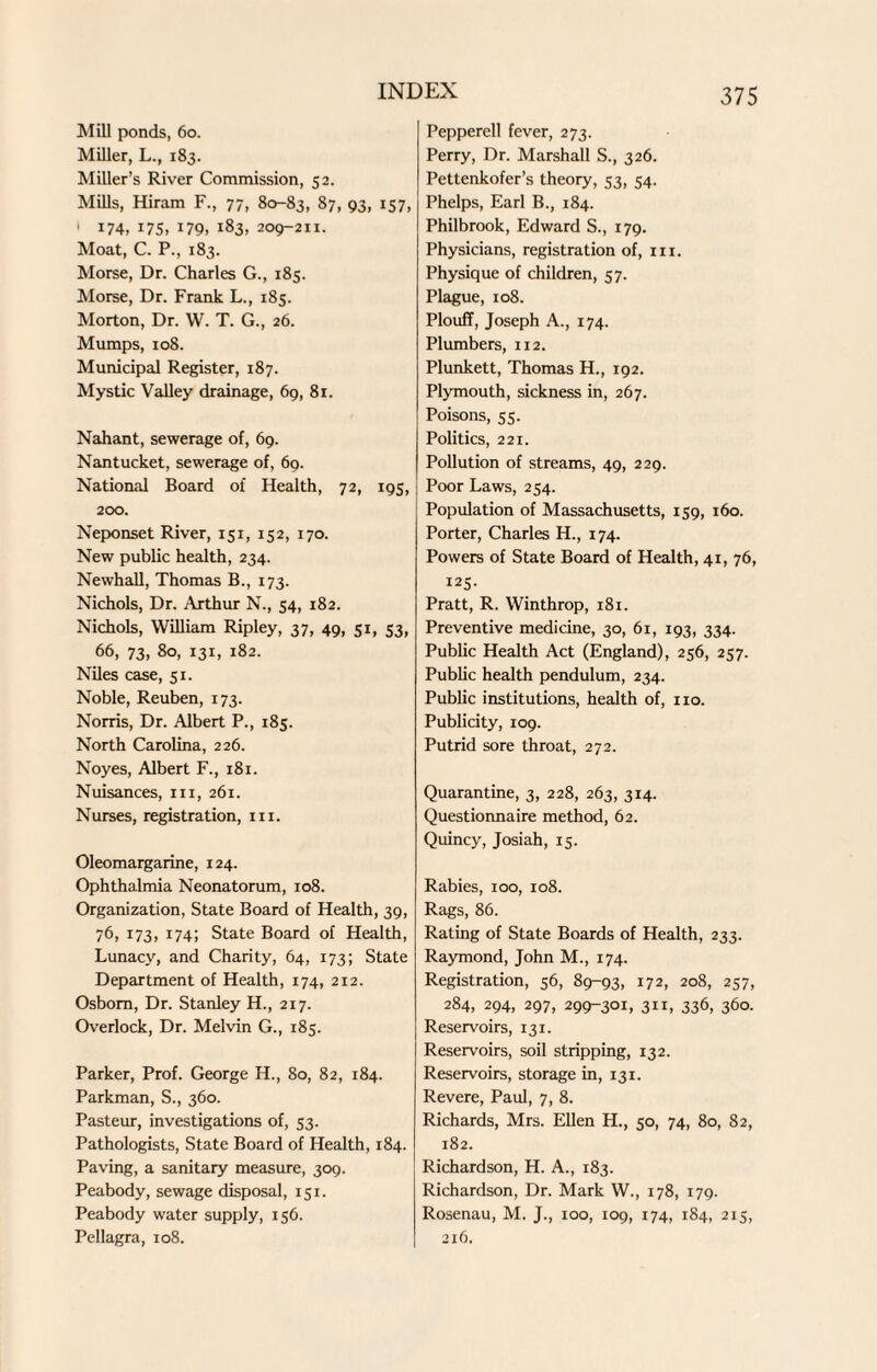 Mill ponds, 60. Miller, L., 183. Miller’s River Commission, 52. Mills, Hiram F., 77, 80-83, 87, 93, 157, ' 174, i75, 179. !83> 209-211. Moat, C. P., 183. Morse, Dr. Charles G., 185. Morse, Dr. Frank L., 185. Morton, Dr. W. T. G., 26. Mumps, 108. Municipal Register, 187. Mystic Valley drainage, 69, 81. Nahant, sewerage of, 69. Nantucket, sewerage of, 69. National Board of Health, 72, 195, 200. Neponset River, 151, 152, 170. New public health, 234. Newhall, Thomas B., 173. Nichols, Dr. Arthur N., 54, 182. Nichols, William Ripley, 37, 49, 51, 53, 66, 73, 80, 131, 182. Niles case, 51. Noble, Reuben, 173. Norris, Dr. Albert P., 185. North Carolina, 226. Noyes, Albert F., 181. Nuisances, in, 261. Nurses, registration, in. Oleomargarine, 124. Ophthalmia Neonatorum, 108. Organization, State Board of Health, 39, 76, 173, 174; State Board of Health, Lunacy, and Charity, 64, 173; State Department of Health, 174, 212. Osborn, Dr. Stanley H., 217. Overlock, Dr. Melvin G., 185. Parker, Prof. George H., 80, 82, 184. Parkman, S., 360. Pasteur, investigations of, 53. Pathologists, State Board of Health, 184. Paving, a sanitary measure, 309. Peabody, sewage disposal, 151. Peabody water supply, 156. Pellagra, 108. Pepperell fever, 273. Perry, Dr. Marshall S., 326. Pettenkofer’s theory, 53, 54. Phelps, Earl B., 184. Philbrook, Edward S., 179. Physicians, registration of, in. Physique of children, 57. Plague, 108. Plouff, Joseph A., 174. Plumbers, 112. Plunkett, Thomas H., 192. Plymouth, sickness in, 267. Poisons, 55. Politics, 221. Pollution of streams, 49, 229. Poor Laws, 254. Population of Massachusetts, 159, 160. Porter, Charles H., 174. Powers of State Board of Health, 41, 76, 125- Pratt, R. Winthrop, 181. Preventive medicine, 30, 61, 193, 334. Public Health Act (England), 256, 257. Public health pendulum, 234. Public institutions, health of, no. Publicity, 109. Putrid sore throat, 272. Quarantine, 3, 228, 263, 314. Questionnaire method, 62. Quincy, Josiah, 15. Rabies, 100, 108. Rags, 86. Rating of State Boards of Health, 233. Raymond, John M., 174. Registration, 56, 89-93, 172, 208, 257, 284, 294, 297, 299-301, 311, 336, 360. Reservoirs, 131. Reservoirs, soil stripping, 132. Reservoirs, storage in, 131. Revere, Paul, 7, 8. Richards, Mrs. Ellen H., 50, 74, 80, 82, 182. Richardson, H. A., 183. Richardson, Dr. Mark W., 178, 179. Rosenau, M. J., 100, 109, 174, 184, 215, 216.