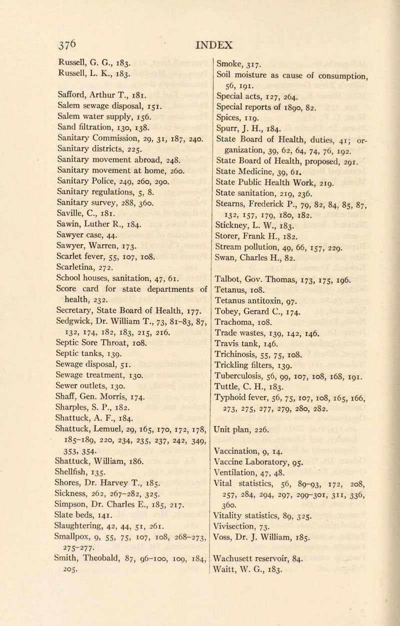 Russell, G. G., 183. Russell, L. K., 183. Safford, Arthur T., 181. Salem sewage disposal, 151. Salem water supply, 156. Sand filtration, 130, 138. Sanitary Commission, 29, 31, 187, 240. Sanitary districts, 225. Sanitary movement abroad, 248. Sanitary movement at home, 260. Sanitary Police, 249, 260, 290. Sanitary regulations, 5, 8. Sanitary survey, 288, 360. Saville, C., 181. Sawin, Luther R., 184. Sawyer case, 44. Sawyer, Warren, 173. Scarlet fever, 55, 107, 108. Scarletina, 272. School houses, sanitation, 47, 61. Score card for state departments of health, 232. Secretary, State Board of Health, 177. Sedgwick, Dr. William T., 73, 81-83, 87, 132, 174, 182, 183, 215, 216. Septic Sore Throat, 108. Septic tanks, 139. Sewage disposal, 51. Sewage treatment, 130. Sewer outlets, 130. Shafif, Gen. Morris, 174. Sharpies, S. P., 182. Shattuck, A. F., 184. Shattuck, Lemuel, 29, 165, 170, 172, 178, 185-189, 220, 234, 235, 237, 242, 349, 353, 354- Shattuck, William, 186. Shellfish, 135. Shores, Dr. Harvey T., 185. Sickness, 262, 267-282, 325. Simpson, Dr. Charles E., 185, 217. Slate beds, 141. Slaughtering, 42, 44, 51, 261. Smallpox, 9, 55, 75, 107, 108, 268-273, 275-277. Smith, Theobald, 87, 96-100, 109, 184, 205. Smoke, 317. Soil moisture as cause of consumption, 56, 191. Special acts, 127, 264. Special reports of 1890, 82. Spices, 119. Spurr, J. H., 184. State Board of Health, duties, 41; or¬ ganization, 39, 62, 64, 74, 76, 192. State Board of Health, proposed, 291. State Medicine, 39, 6r. State Public Health Work, 219. State sanitation, 219, 236. Steams, Frederick P., 79, 82, 84, 85, 87, *32, 157, 179, 180, 182. Stickney, L. W., 183. Storer, Frank H., 182. Stream pollution, 49, 66, 157, 229. Swan, Charles H., 82. Talbot, Gov. Thomas, 173, 175, 196. Tetanus, 108. Tetanus antitoxin, 97. Tobey, Gerard C., 174. Trachoma, 108. Trade wastes, 139, 142, 146. Travis tank, 146. Trichinosis, 55, 75, 108. Trickling filters, 139. Tuberculosis, 56, 99, 107, 108, 168, 191. Tuttle, C. H., 183. Typhoid fever, 56, 75, 107, 108, 165, 166, 273, 275, 277, 279, 280, 282. Unit plan, 226. Vaccination, 9, 14. Vaccine Laboratory, 95. Ventilation, 47, 48. Vital statistics, 56, 89-93, 172, 208, 257, 284, 294, 297, 299-301, 311, 336, 360. Vitality statistics, 89, 325. Vivisection, 73. Voss, Dr. J. William, 185. Wachusett reservoir, 84. Waitt, W. G., 183.