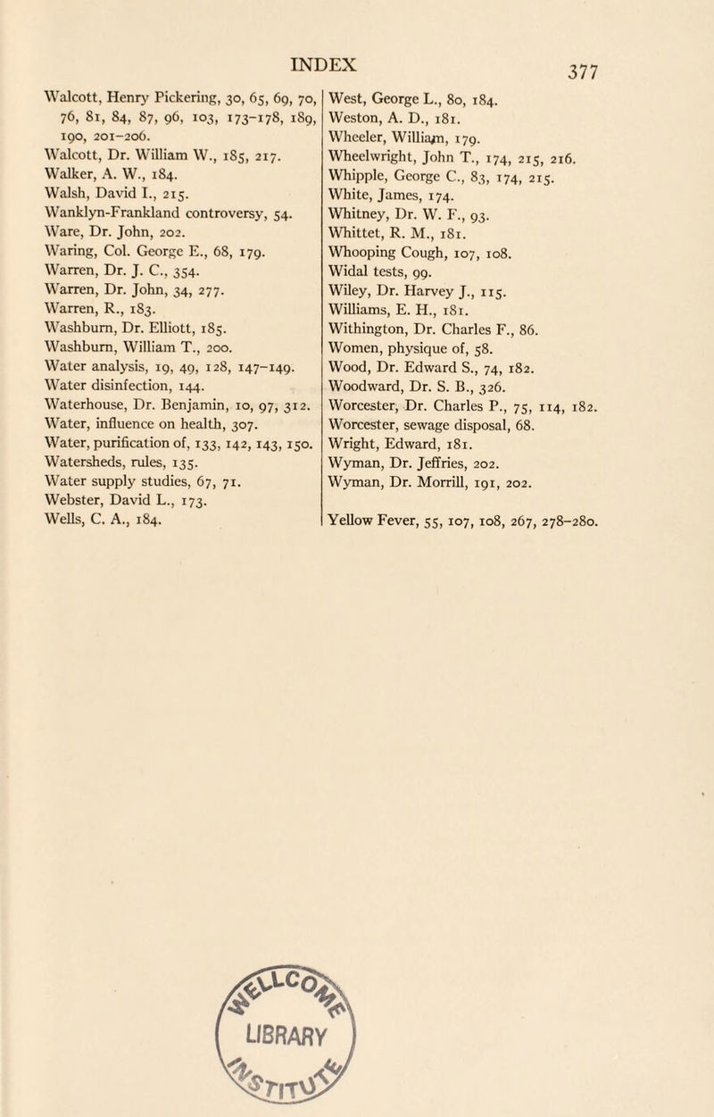 Walcott, Henry Pickering, 30, 65, 69, 70, 76, 81, 84, 87, 96, 103, 173-178, 1S9, 190, 201-206. Walcott, Dr. William W., 185, 217. Walker, A. W., 184. Walsh, David I., 215. Wanklyn-Frankland controversy, 54. Ware, Dr. John, 202. Waring, Col. George E., 68, 179. Warren, Dr. J. C., 354. Warren, Dr. John, 34, 277. Warren, R., 183. Washburn, Dr. Elliott, 185. Washburn, William T., 200. Water analysis, 19, 49, 128, 147-149. Water disinfection, 144. Waterhouse, Dr. Benjamin, 10, 97, 312. Water, influence on health, 307. Water, purification of, 133, 142,143,150. Watersheds, rules, 135. Water supply studies, 67, 71. Webster, David L., 173. Wells, C. A., 184. West, George L., 80, 184. Weston, A. D., 181. Wheeler, Williajn, 179. Wheelwright, John T., 174, 215, 216. Whipple, George C., 83, 174, 215. White, James, 174. Whitney, Dr. W. F., 93. Whittet, R. M., 181. Whooping Cough, 107, 108. Widal tests, 99. Wiley, Dr. Harvey J., 115. Williams, E. H., 1S1. Withington, Dr. Charles F., 86. Women, physique of, 58. Wood, Dr. Edward S., 74, 182. Woodward, Dr. S. B., 326. Worcester, Dr. Charles P., 75, 114, 182. Worcester, sewage disposal, 68. Wright, Edward, 181. Wyman, Dr. Jeffries, 202. Wyman, Dr. Morrill, 191, 202. Yellow Fever, 55, 107, 108, 267, 278-280. library