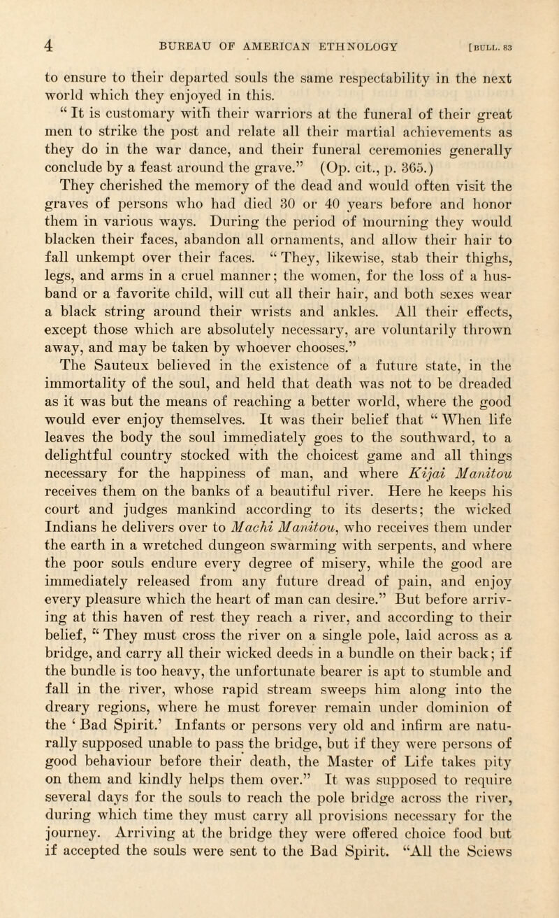 to ensure to their departed souls the same respectability in the next world which they enjoyed in this. “ It is customary with their warriors at the funeral of their great men to strike the post and relate all their martial achievements as they do in the war dance, and their funeral ceremonies generally conclude by a feast around the grave.” (Op. cit., p. 3G5.) They cherished the memory of the dead and would often visit the graves of persons who had died 30 or 40 years before and honor them in various ways. During the period of mourning they would blacken their faces, abandon all ornaments, and allow their hair to fall unkempt over their faces. “ They, likewise, stab their thighs, legs, and arms in a cruel manner; the women, for the loss of a hus¬ band or a favorite child, will cut all their hair, and both sexes wear a black string around their wrists and ankles. All their effects, except those which are absolutely necessary, are voluntarily thrown away, and may be taken by whoever chooses.” The Sauteux believed in the existence of a future state, in the immortality of the soul, and held that death was not to be dreaded as it was but the means of reaching a better world, where the good would ever enjoy themselves. It was their belief that “ When life leaves the body the soul immediately goes to the southward, to a delightful country stocked with the choicest game and all things necessary for the happiness of man, and where Kijai Manitou receives them on the banks of a beautiful river. Here he keeps his court and judges mankind according to its deserts; the wicked Indians he delivers over to Machi Manitou, who receives them under the earth in a wretched dungeon swarming with serpents, and where the poor souls endure every degree of misery, while the good are immediately released from any future dread of pain, and enjoy every pleasure which the heart of man can desire.” But before arriv¬ ing at this haven of rest they reach a river, and according to their belief, “ They must cross the river on a single pole, laid across as a bridge, and carry all their wicked deeds in a bundle on their back; if the bundle is too heavy, the unfortunate bearer is apt to stumble and fall in the river, whose rapid stream sweeps him along into the dreary regions, where he must forever remain under dominion of the ‘ Bad Spirit.’ Infants or persons very old and infirm are natu¬ rally supposed unable to pass the bridge, but if they were persons of good behaviour before their death, the Master of Life takes pity on them and kindly helps them over.” It was supposed to require several days for the souls to reach the pole bridge across the river, during which time they must carry all provisions necessary for the journey. Arriving at the bridge they were offered choice food but if accepted the souls were sent to the Bad Spirit. “All the Sciews