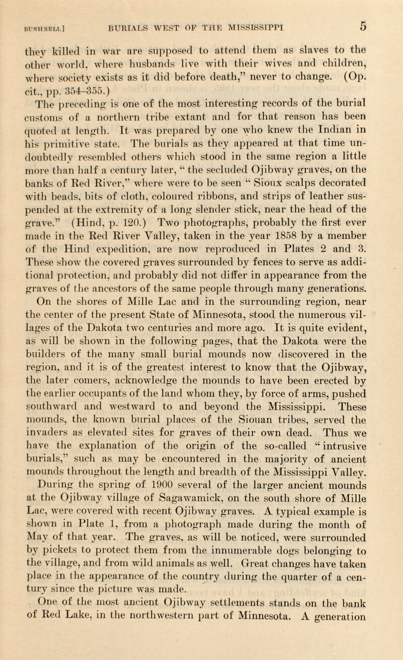 they killed in war are supposed to attend them as slaves to the other world, where husbands live with their wives and children, where society exists as it did before death,” never to change. (Op. cit., pp. 354-355.) The preceding is one of the most interesting records of the burial customs of a northern tribe extant and for that reason has been quoted at length. It was prepared by one who knew the Indian in his primitive state. The burials as they appeared at that time un¬ doubtedly resembled others which stood in the same region a little more than half a century later, ‘k the secluded Ojibway graves, on the banks of Red River,” where were to be seen “ Sioux scalps decorated with beads, bits of cloth, coloured ribbons, and strips of leather sus¬ pended at the extremity of a long slender stick, near the head of the grave.” (Hind, p. 120.) Two photographs, probably the first ever made in the Red River Valley, taken in the year 1858 by a member of the Hind expedition, are now reproduced in Plates 2 and 3. These show the covered graves surrounded by fences to serve as addi¬ tional protection, and probably did not differ in appearance from the graves of the ancestors of the same people through many generations. On the shores of Mille Lac and in the surrounding region, near the center of the present State of Minnesota, stood the numerous vil¬ lages of the Dakota two centuries and more ago. It is quite evident, as will be shown in the following pages, that the Dakota were the builders of the many small burial mounds now discovered in the region, and it is of the greatest interest to know that the Ojibway, the later comers, acknowledge the mounds to have been erected by the earlier occupants of the land whom they, by force of arms, pushed southward and westward to and beyond the Mississippi. These mounds, the known burial places of the Siouan tribes, served the invaders as elevated sites for graves of their own dead. Thus we have the explanation of the origin of the so-called “ intrusive burials,” such as may be encountered in the majority of ancient mounds throughout the length and breadth of the Mississippi Valley. During the spring of 1900 several of the larger ancient mounds at the Ojibway village of Sagawamick, on the south shore of Mille Lac, were covered with recent Ojibway graves. A typical example is shown in Plate 1, from a photograph made during the month of May of that year. The graves, as will be noticed, were surrounded by pickets to protect them from the innumerable dogs belonging to the village, and from wild animals as well. Great changes have taken place in the appearance of the country during the quarter of a cen¬ tury since the picture was made. One of the most ancient Ojibway settlements stands on the bank of Red Lake, in the northwestern part of Minnesota. A generation