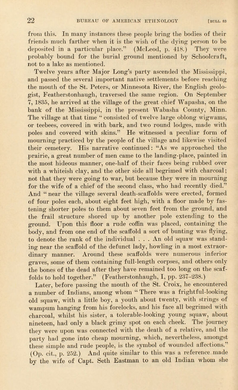 from this. In many instances these people bring the bodies of their friends much farther when it is the wish of the dying person to be deposited in a particular place.” (McLeod, p. 418.) They were probably bound for the burial ground mentioned by Schoolcraft, not to a lake as mentioned. Twelve years after Major Long’s party ascended the Mississippi, and passed the several important native settlements before reaching the mouth of the St. Peters, or Minnesota River, the English geolo¬ gist, Featherstonhaugh, traversed the same region. On September 7, 1835, he arrived at the village of the great chief Wapasha, on the bank of the Mississippi, in the present Wabasha County, Minn. The village at that time “ consisted of twelve large oblong wigwams, or teebees, covered in with bark, and two round lodges, made with poles and covered with skins.” He witnessed a peculiar form of mourning practiced by the people of the village and likewise visited their cemetery. His narrative continued: “As we approached the prairie, a great number of men came to the landing-place, painted in the most hideous manner, one-half of their faces being rubbed over with a whiteish clay, and the other side all begrimed with charcoal; not that they were going to war, but because they were in mourning for the wife of a chief of the second class, who had recently died.” And “ near the village several death-scaffolds were erected, formed of four poles each, about eight feet high, with a floor made by fas¬ tening shorter poles to them about seven feet from the ground, and the frail structure shored up by another pole extending to the ground. Upon this floor a rude coffin was placed, containing the body, and from one end of the scaffold a sort of bunting was flying, to denote the rank of the individual . . . An old squaw was stand¬ ing near the scaffold of the defunct lady, howling in a most extraor¬ dinary manner. Around these scaffolds were numerous inferior graves, some of them containing full-length corpses, and others only the bones of the dead after they have remained too long on the scaf¬ folds to hold together.” (Featherstonhaugh, I, pp. 237-238.) Later, before passing the mouth of the St. Croix, he encountered a number of Indians, among whom “ There was a frightful-looking old squaw, with a little boy, a youth about twenty, with strings of wampum hanging from his forelocks, and his face all begrimed with charcoal, whilst his sister, a tolerable-looking young squaw, about nineteen, had only a black grimy spot on each cheek. The journey they were upon was connected with the death of a relative, and the party had gone into cheap mourning, which, nevertheless, amongst these simple and rude people, is the symbol of wounded affections. (Op. cit., p. 252.) And quite similar to this was a reference made by the wife of Capt. Seth Eastman to an old Indian whom she