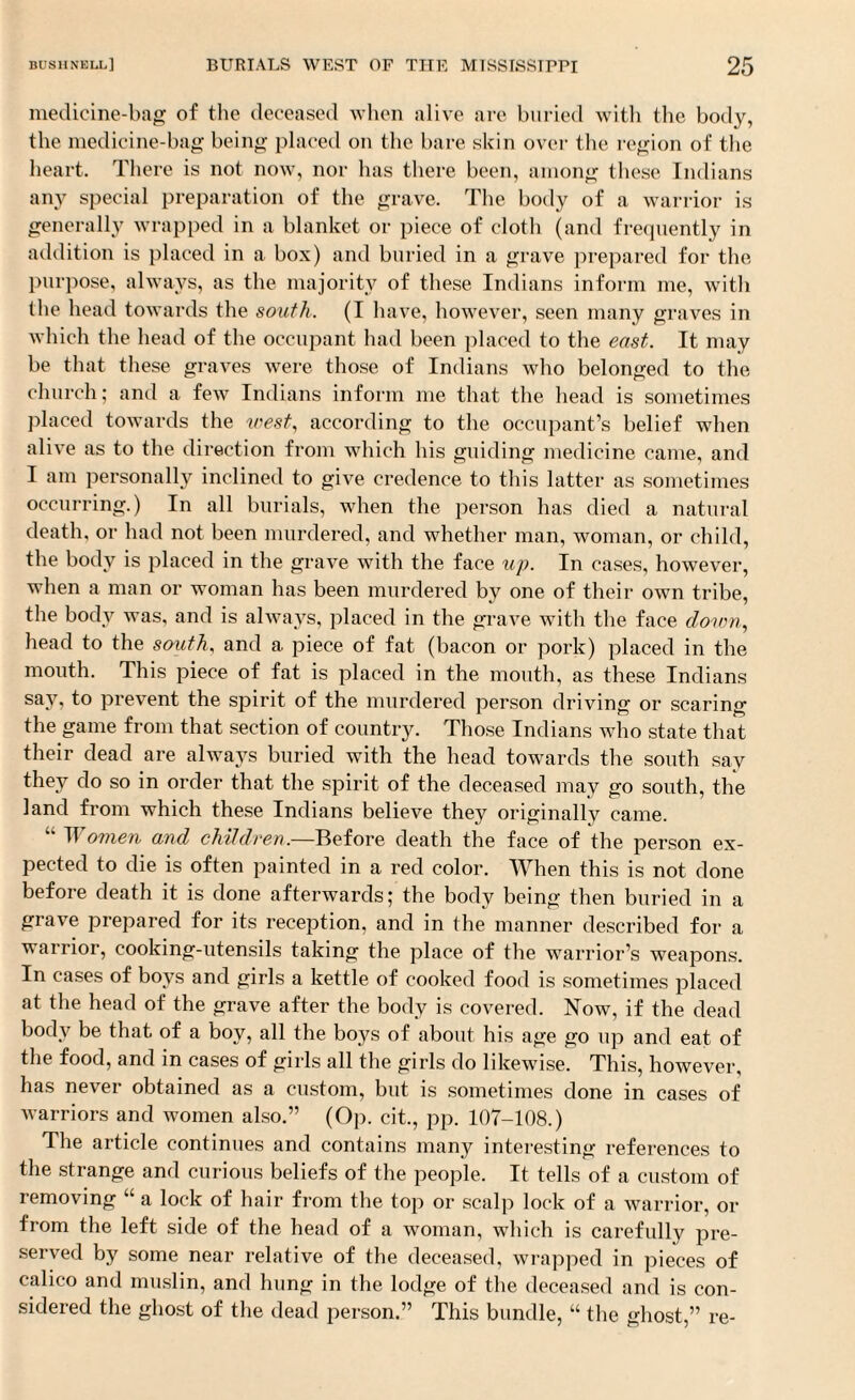 medicine-bag of the deceased when alive are buried with the body, the medicine-bag being placed on the bare skin over the region of the heart. There is not now, nor has there been, among these Indians any special preparation of the grave. The body of a warrior is generally wrapped in a blanket or piece of cloth (and frequently in addition is placed in a box) and buried in a grave prepared for the purpose, always, as the majority of these Indians inform me, with the head towards the south. (I have, however, seen many graves in which the head of the occupant had been placed to the east. It may be that these graves were those of Indians who belonged to the church; and a few Indians inform me that the head is sometimes placed towards the west, according to the occupant’s belief when alive as to the direction from which his guiding medicine came, and I am personally inclined to give credence to this latter as sometimes occurring.) In all burials, when the pei’son has died a natural death, or had not been murdered, and whether man, woman, or child, the body is placed in the grave with the face up. In cases, however, when a man or woman has been murdered by one of their own tribe, the body was, and is always, placed in the grave with the face down, head to the south, and a piece of fat (bacon or pork) placed in the mouth. This piece of fat is placed in the mouth, as these Indians say, to prevent the spirit of the murdered person driving or scaring the game from that section of country. Those Indians who state that their dead are always buried with the head towards the south say they do so in order that the spirit of the deceased may go south, the land from which these Indians believe they originally came. “ IVomen and children.—Before death the face of the person ex¬ pected to die is often painted in a red color. When this is not done before death it is done afterwards; the body being then buried in a grave prepared for its reception, and in the manner described for a warrior, cooking-utensils taking the place of the warrior’s weapons. In cases of boys and girls a kettle of cooked food is sometimes placed at the head of the grave after the body is covered. Now, if the dead body be that of a boy, all the boys of about his age go up and eat of the food, and in cases of girls all the girls do likewise. This, however, has never obtained as a custom, but is sometimes done in cases of warriors and women also.” (Op. cit., pp. 107-108.) The article continues and contains many interesting references to the strange and curious beliefs of the people. It tells of a custom of removing “ a lock of hair from the top or scalp lock of a warrior, or from the left side of the head of a woman, which is carefully pre¬ served by some near relative of the deceased, wrapped in pieces of calico and muslin, and hung in the lodge of the deceased and is con¬ sidered the ghost of the dead person.” This bundle, “ the ghost,” re-