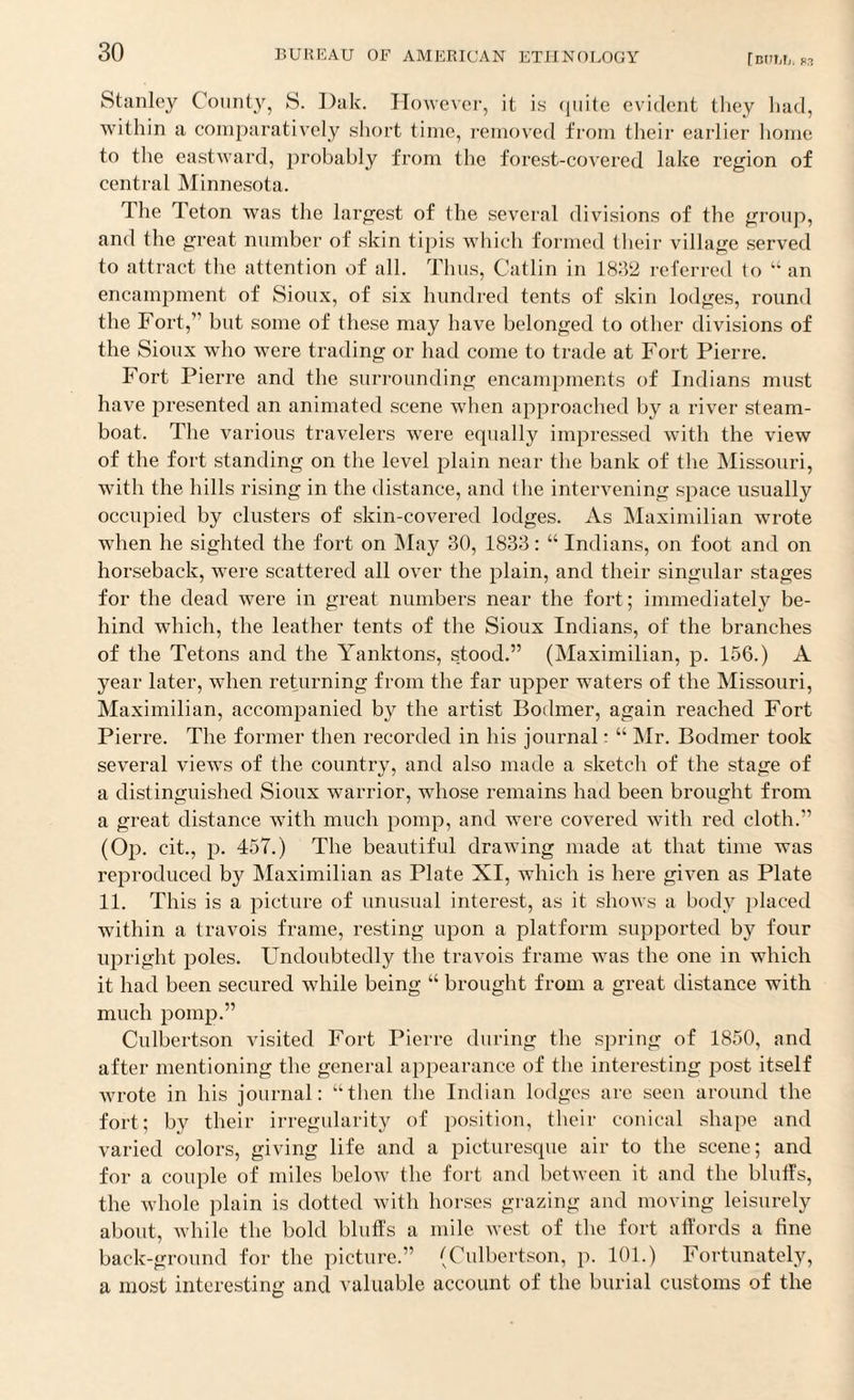Stanley County, S. Dak. However, it is quite evident they had, within a comparatively short time, removed from their earlier home to the eastward, probably from the forest-covered lake region of central Minnesota. 1 he Teton was the largest of the several divisions of the group, and the great number of skin tipis which formed their village served to attract the attention of all. Thus, Catlin in 1832 referred to “ an encampment of Sioux, of six hundred tents of skin lodges, round the Fort,” but some of these may have belonged to other divisions of the Sioux who were trading or had come to trade at Fort Pierre. Fort Pierre and the surrounding encampments of Indians must have presented an animated scene when approached by a river steam¬ boat. The various travelers were equally impressed with the view of the fort standing on the level plain near the bank of the Missouri, with the hills rising in the distance, and the intervening space usually occupied by clusters of skin-covered lodges. As Maximilian wrote when he sighted the fort on May 30, 1833: “ Indians, on foot and on horseback, were scattered all over the plain, and their singular stages for the dead were in great numbers near the fort; immediately be¬ hind which, the leather tents of the Sioux Indians, of the branches of the Tetons and the Yanktons, stood.” (Maximilian, p. 156.) A year later, when returning from the far upper waters of the Missouri, Maximilian, accompanied by the artist Bodmer, again reached Fort Pierre. The former then recorded in his journal: “ Mr. Bodmer took several views of the country, and also made a sketch of the stage of a distinguished Sioux warrior, whose remains had been brought from a great distance with much pomp, and were covered with red cloth.” (Op. cit., p. 457.) The beautiful drawing made at that time was reproduced by Maximilian as Plate XI, which is here given as Plate 11. This is a picture of unusual interest, as it shows a body placed within a travois frame, resting upon a platform supported by four upright poles. Undoubtedly the travois frame was the one in which it had been secured while being “ brought from a great distance with much pomp.” Culbertson visited Fort Pierre during the spring of 1850, and after mentioning the general appearance of the interesting post itself wrote in his journal: “then the Indian lodges are seen around the fort; by their irregularity of position, their conical shape and varied colors, giving life and a picturesque air to the scene; and for a couple of miles below the fort and between it and the bluffs, the whole plain is dotted with horses grazing and moving leisurely about, while the bold bluffs a mile west of the fort affords a fine back-ground for the picture.” (Culbertson, p. 101.) Fortunately, a most interesting and valuable account of the burial customs of the