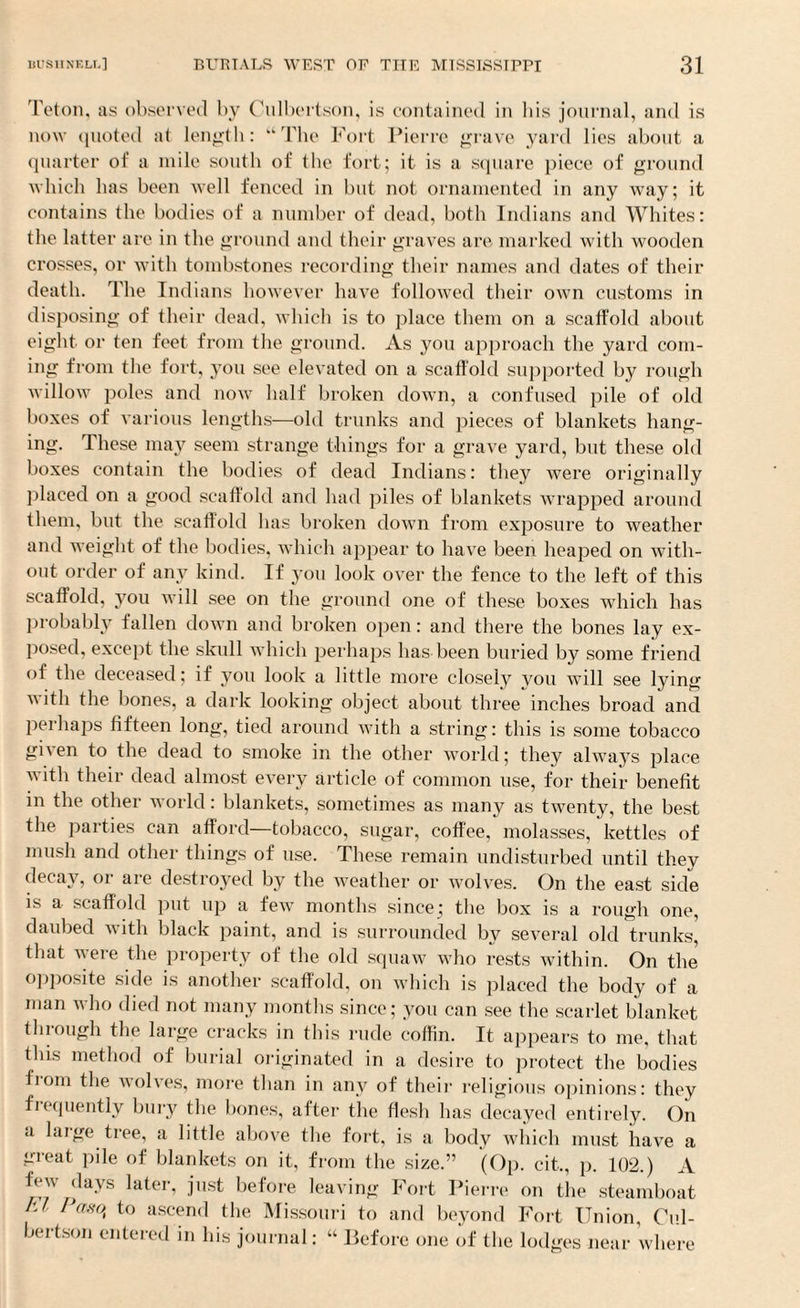 Teton, as observed by Culbertson, is contained in bis journal, and is now quoted at length: “The Fort Pierre grave yard lies about a quarter of a mile south of the fort; it is a square piece of ground which has been well fenced in but not ornamented in any way; it contains the bodies of a number of dead, both Indians and Whites: the latter are in the ground and their graves are marked with wooden crosses, or with tombstones recording their names and dates of their death. The Indians however have followed their own customs in disposing of their dead, which is to place them on a scaffold about eight or ten feet from the ground. As you approach the yard com¬ ing from the fort, you see elevated on a scaffold supported by rough willow poles and now half broken down, a confused pile of old boxes of various lengths—old trunks and pieces of blankets hang¬ ing. These may seem strange things for a grave yard, but these old boxes contain the bodies of dead Indians: they were originally placed on a good scaffold and had piles of blankets wrapped around them, but the scaffold lias broken down from exposure to weather and weight of the bodies, which appear to have been heaped on with¬ out order of any kind. If you look over the fence to the left of this scaffold, you will see on the ground one of these boxes which has probably fallen down and broken open: and there the bones lay ex¬ posed, except the skull which perhaps has been buried by some friend of the deceased; if you look a little more closely vou will see lying v ith the bones, a dark looking object about three inches broad and perhaps fifteen long, tied around with a string: this is some tobacco given to the dead to smoke in the other world; they always place with their dead almost every article of common use, for their benefit in the other world: blankets, sometimes as many as twenty, the best the parties can afford—tobacco, sugar, coffee, molasses, kettles of mush and other things of use. These remain undisturbed until they decay, or are destroyed by the weather or wolves. On the east side is a scaffold put up a few months since; the box is a rough one, daubed with black paint, and is surrounded by several old trunks, that were the property of the old squaw who rests within. On the opposite side is another scaffold, on which is placed the body of a man who died not many months since; you can see the scarlet blanket through the large cracks in this rude coffin. It appears to me, that this method of burial originated in a desire to protect the bodies fiom the wolves, more than in any of their religious opinions: they fiequently bury the bones, after the flesh has decayed entirely. On a huge tree, a little above the fort, is a body which must have a great pile of blankets on it, from the size.” (Op. cit., p. 102.) A few days later, just before leaving Fort Pierre on the steamboat El Pam, to ascend the Missouri to and beyond Fort Union, Cul¬ bertson entered in his journal: “ Before one of the lodges near where