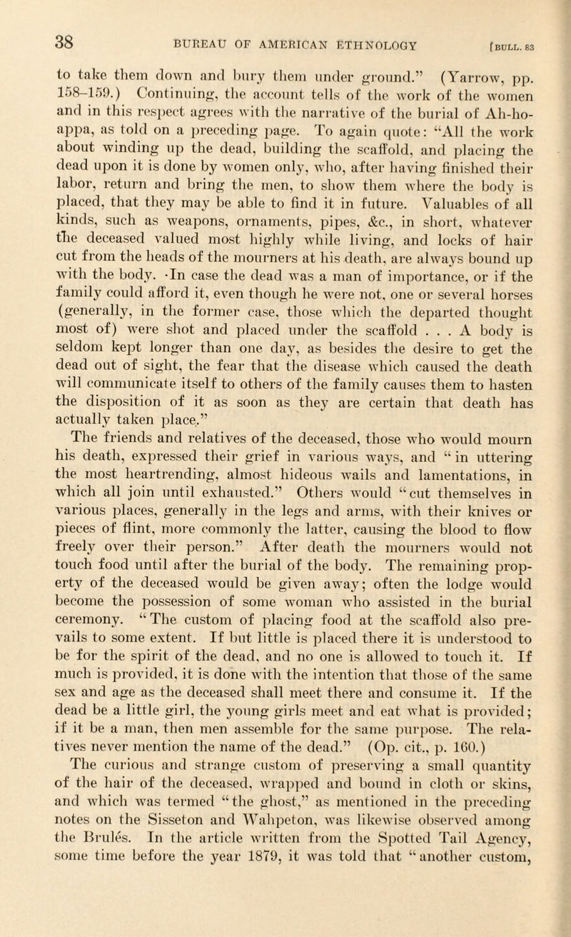 to take them down and bury them under ground.” (Yarrow, pp. 158-159.) Continuing, the account tells of the work of the women and in this respect agrees with the narrative of the burial of Ah-ho- appa, as told on a preceding page. To again cpiote: “All the work about winding up the dead, building the scaffold, and placing the dead upon it is done by women only, who, after having finished their labor, return and bring the men, to show them where the body is placed, that they may be able to find it in future. Valuables of all kinds, such as weapons, ornaments, pipes, &c., in short, whatever the deceased valued most highly while living, and locks of hair cut from the heads of the mourners at his death, are always bound up with the body. -In case the dead was a man of importance, or if the family could afford it, even though he were not, one or several horses (generally, in the former case, those which the departed thought most of) were shot and placed under the scaffold ... A body is seldom kept longer than one da}7, as besides the desire to get the dead out of sight, the fear that the disease which caused the death will communicate itself to others of the family causes them to hasten the disposition of it as soon as they are certain that death has actually taken place.” The friends and relatives of the deceased, those who would mourn his death, expressed their grief in various ways, and “ in uttering the most heartrending, almost hideous wails and lamentations, in which all join until exhausted.” Others would “cut themselves in various places, generally in the legs and arms, with their knives or pieces of flint, more commonly the latter, causing the blood to flow freely over their person.” After death the mourners would not touch food until after the burial of the body. The remaining prop¬ erty of the deceased would be given away; often the lodge would become the possession of some woman who assisted in the burial ceremony. “ The custom of placing food at the scaffold also pre¬ vails to some extent. If but little is placed there it is understood to be for the spirit of the dead, and no one is allowed to touch it. If much is provided, it is done with the intention that those of the same sex and age as the deceased shall meet there and consume it. If the dead be a little girl, the young girls meet and eat what is provided; if it be a man, then men assemble for the same purpose. The rela¬ tives never mention the name of the dead.” (Op. cit., p. 160.) The curious and strange custom of preserving a small quantity of the hair of the deceased, wrapped and bound in cloth or skins, and which was termed “the ghost,” as mentioned in the preceding notes on the Sisseton and Wahpeton, was likewise observed among the Brides. In the article written from the Spotted Tail Agency, some time before the year 1879, it was told that “another custom,