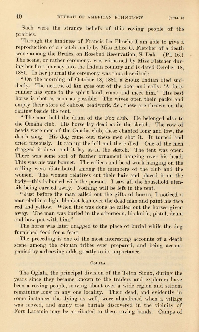 Such were the strange beliefs of this roving people of the prairies. through the kindness of Francis La Flesche I am able to give a reproduction of a sketch made by Miss Alice C. Fletcher of a death scene among the Brides, on Rosebud Reservation, S. Dak. (PI. 16.) The scene, or rather ceremony, was witnessed by Miss Fletcher dur¬ ing her first journey into the Indian country and is dated October 18, 1881. In her journal the ceremony was thus described : “ On the morning of October 18, 1881, a Sioux Indian died sud¬ denly. The nearest of kin goes out of the door and calls: ‘A fore¬ runner has gone to the spirit land, come and meet him.’ His best horse is shot as soon as possible. The wives open their packs and empty their store of calicos, beadwork, &c., these are thrown on the railing beside the tent. “ The man held the drum of the Fox club. He belonged also to the Omaha club. His horse lay dead as in the sketch. The row of heads were men of the Omaha club, these chanted long and low, the death song. His dog came out, these men shot it. It turned and cried piteously. It ran up the hill and there died. One of the men dragged it down and it lay as in the sketch. The tent was open. There was some sort of feather ornament hanging over his head. This was his war bonnet. The calicos and bead work hanging on the railing were distributed among the members of the club and the women. The women relatives cut their hair and placed it on the body—this is buried with the person. I saw all the household uten¬ sils being carried away. Nothing will be left in the tent. “Just before the man called out the gifts of horses, I noticed a man clad in a light blanket lean over the dead man and paint his face red and yellow. When this was done he called out the horses jnven away. The man was buried in the afternoon, his knife, pistol, drum and bow put with him.” The horse was later dragged to the place of burial while the dog furnished food for a feast. The preceding is one of the most interesting accounts of a death scene among the Siouan tribes ever prepared, and being accom¬ panied by a drawing adds greatly to its importance. Oglala The Oglala, the principal division of the Teton Sioux, during the years since they became known to the traders and explorers have been a roving people, moving about over a wide region and seldom remaining long in any one locality. Their dead, and evidently in some instances the dying as well, were abandoned when a village was moved, and many tree burials discovered in the vicinity of Fort Laramie may he attributed to these roving bands. Camps of