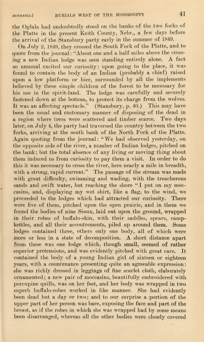 the Oglala had undoubtedly stood on the banks of the two forks of the Platte in the present Keith County, Nebr., a few days before the arrival of the Stansbury party early in the summer of 1849. On July 2, 1849, they crossed the South Fork of the Platte, and to quote from the journal: “About one and a half miles above the cross¬ ing a new Indian lodge was seen standing entirely alone. A fact so unusual excited our curiosity: upon going to the place, it was found to contain the body of an Indian (probably a chief) raised upon a low platform or bier, surrounded by all the implements believed by these simple children of the forest to be necessary for his use in the spirit-land. The lodge was carefully and securely fastened down at the bottom, to protect its charge from the wolves. It was an affecting spectacle.” (Stansbury, p. 40.) This may have been the usual and customary manner of disposing of the dead in a region where trees were scattered and timber scarce. Two days later, on July 4, the party had traversed the country between the two forks, arriving at the south bank of the North Fork of the Platte. Again quoting from the journal: “We had observed yesterday, on the opposite side of the river, a number of Indian lodges, pitched on the bank; but the total absence of any living or moving thing about them induced us from curiosity to pay them a visit. In order to do this it was necessary to cross the river, here nearly a mile in breadth, with a strong, rapid current.” The passage of the stream was made with great difficulty, swimming and wading, with the treacherous sands and swift water, but reaching the shore “I put on my moc¬ casins, and, displaying my wet shirt, like a flag, to the wind, we proceeded to the lodges which had attracted our curiosity. There were five of them, pitched upon the open prairie, and in them wre found the bodies of nine Sioux, laid out upon the ground, wrapped in their robes of buffalo-skin, with their saddles, spears, camp- kettles, and all their accoutrements, piled up around them. Some lodges contained three, others only one body, all of which were more or less in a state of decomposition. A short distance apart from these was one lodge which, though small, seemed of rather superior pretensions, and was evidently pitched with great care. It contained the body of a young Indian girl of sixteen or eighteen years, with a countenance presenting quite an agreeable expression: she was richly dressed in leggings of fine scarlet cloth, elaborately ornamented; a new pair of moccasins, beautifully embroidered with porcupine quills, was on her feet, and her body was wrapped in two superb buffalo-robes worked in like manner. She had evidently been dead but a day or two; and to our surprise a portion of the upper part of her person was bare, exposing the face and part of the breast, as if the robes in which she was wrapped had by some means been disarranged, whereas all the other bodies were closely covered