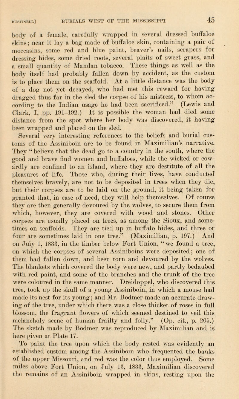 body of a female, carefully wrapped in several dressed buffaloe skins; near it lay a bag made of buffaloe skin, containing a pair of moccasins, some red and blue paint, beaver’s nails, scrapers for dressing hides, some dried roots, several plaits of sweet grass, and a small quantity of Mandan tobacco. These things as well as the body itself had probably fallen down by accident, as the custom is to place them on the scaffold. At a little distance was the body of a dog not yet decayed, who had met this reward for having dragged thus far in the sled the corpse of his mistress, to whom ac¬ cording to the Indian usage he had been sacrificed.” (Lewis and Clark, I, pp. 191-192.) It is possible the woman had died some distance from the spot where her body was discovered, it having been wrapped and placed on the sled. Several very interesting references to the beliefs and burial cus¬ toms of the Assiniboin are to be found in Maximilian’s narrative. They “ believe that the dead go to a country in the south, where the good and brave find women and buffaloes, while the wicked or cow¬ ardly are confined to an island, where they are destitute of all the pleasures of life. Those who, during their lives, have conducted themselves bravely, are not to be deposited in trees when they die, but their corpses are to be laid on the ground, it being taken for granted that, in case of need, they will help themselves. Of course they are then generally devoured by the wolves, to secure them from which, however, they are covered with wood and stones. Other corpses are usually placed on trees, as among the Sioux, and some¬ times on scaffolds. They are tied up in buffalo hides, and three or four are sometimes laid in one tree.” (Maximilian, p. 197.) And on July 1, 1833, in the timber below Fort Union, “we found a tree, on which the corpses of several Assiniboins were deposited; one of them had fallen down, and been torn and devoured by the wolves. The blankets which covered the body were new, and partly bedaubed with red paint, and some of the branches and the trunk of the tree were coloured in the same manner. Dreicloppel, who discovered this tree, took up the skull of a young Assiniboin, in which a mouse had made its nest for its young; and Mr. Bodmer made an accurate draw¬ ing of the tree, under which there was a close thicket of roses in full blossom, the fragrant flowers of which seemed destined to veil this melancholy scene of human frailty and folly.” (Op. cit., p. 205.) The sketch made by Bodmer was reproduced by Maximilian and is here given at Plate 17. To paint the tree upon which the body rested was evidently an established custom among the Assiniboin who frequented the banks of the upper Missouri, and red was the color thus employed. Some miles above Fort Union, on July 13, 1833, Maximilian discovered the remains of an Assiniboin wrapped in skins, resting upon the