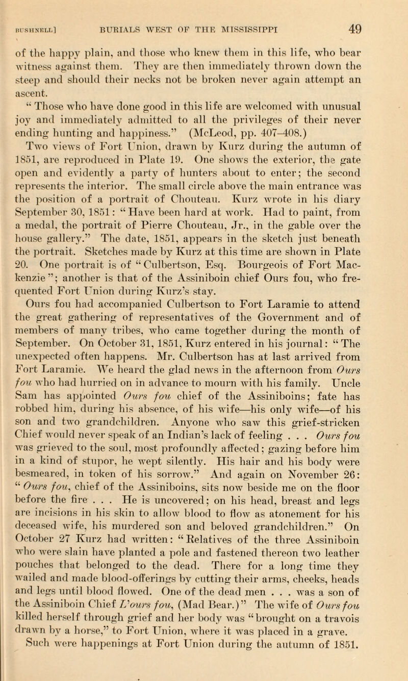 of the happy plain, and those who knew them in this life, who bear witness against them. They are then immediately thrown down the steep and should their necks not be broken never again attempt an ascent. “ Those who have done good in this life are welcomed with unusual joy and immediately admitted to all the privileges of their never ending hunting and happiness.” (McLeod, pp. 407-408.) Two views of Fort Union, drawn by Kurz during the autumn of 1851, are reproduced in Plate 19. One shows the exterior, the gate open and evidently a party of hunters about to enter; the second represents the interior. The small circle above the main entrance was the position of a portrait of Chouteau. Kurz wrote in his diary September 30, 1851: “Have been hard at work. Had to paint, from a medal, the portrait of Pierre Chouteau, Jr., in the gable over the house gallery.” The date, 1851, appears in the sketch just beneath the portrait. Sketches made by Kurz at this time are shown in Plate 20. One portrait is of “Culbertson, Esq. Bourgeois of Fort Mac¬ kenzie”; another is that of the Assiniboin chief Ours fou, who fre¬ quented Fort Union during Kurz’s stay. Ours fou had accompanied Culbertson to Fort Laramie to attend the great gathering of representatives of the Government and of members of many tribes, who came together during the month of September. On October 31, 1851, Kurz entered in his journal: “ The unexpected often happens. Mr. Culbertson has at last arrived from Fort Laramie. We heard the glad news in the afternoon from Ours fou who had hurried on in advance to mourn with his family. Uncle Sam has appointed Ours fou chief of the Assiniboins; fate has robbed him, during his absence, of his wife—his only wife—of his son and two grandchildren. Anyone who saw this grief-stricken Chief would never speak of an Indian’s lack of feeling . . . Ours fou was grieved to the soul, most profoundly affected; gazing before him in a kind of stupor, he wept silently. His hair and his body were besmeared, in token of his sorrow.” And again on November 26: “ Ours fou, chief of the Assiniboins, sits now beside me on the floor before the fire . . . He is uncovered; on his head, breast and legs are incisions in his skin to allow blood to flow as atonement for his deceased wife, his murdered son and beloved grandchildren.” On October 27 Kurz had written: “ Relatives of the three Assiniboin who were slain have planted a pole and fastened thereon two leather pouches that belonged to the dead. There for a long time they Availed and made blood-offerings by cutting their arms, cheeks, heads and legs until blood flowed. One of the dead men . . . was a son of the Assiniboin Chief TSours fou, (Mad Bear.)” The wife of Ours fou killed herself through grief and her body was “brought on a travois draivn by a horse,” to Fort Union, A\There it was placed in a grave. Such were happenings at Fort Union during the autumn of 1851.