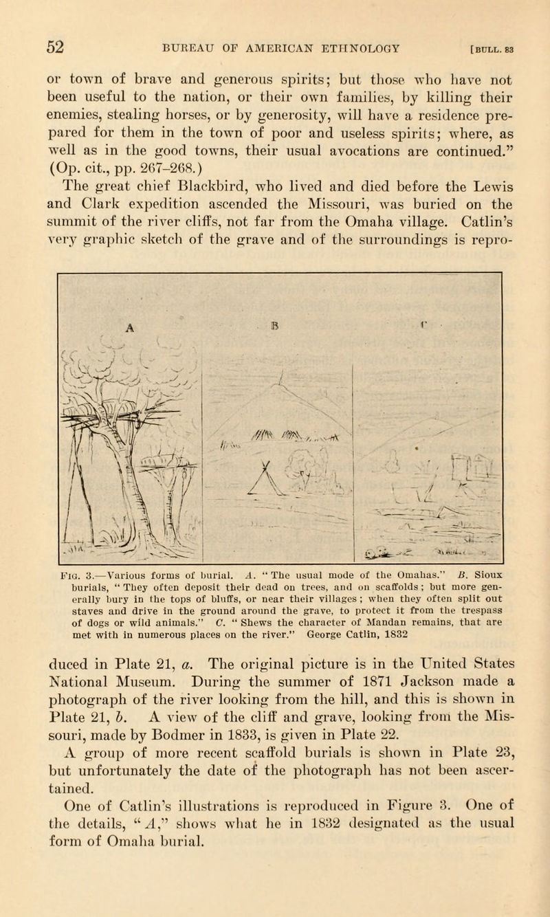 or town of brave and generous spirits; but those who have not been useful to the nation, or their own families, by killing their enemies, stealing horses, or by generosity, will have a residence pre¬ pared for them in the town of poor and useless spirits; where, as wTell as in the good towns, their usual avocations are continued.” (Op. cit., pp. 267-268.) The great chief Blackbird, who lived and died before the Lewis and Clark expedition ascended the Missouri, was buried on the summit of the river cliffs, not far from the Omaha village. Catlin’s very graphic sketch of the grave and of the surroundings is repro- Fig. 3.—Various forms of burial. A. “ The usual mode of tbe Omahas.” B. Sioux burials, “ They often deposit their dead ou trees, and on scaffolds ; but more gen¬ erally bury in tbe tops of bluffs, or near their villages ; when they often split out staves and drive in the ground around the grave, to protect it from the trespass of dogs or wild animals.” C. “ Shews the character of Mandan remains, that are met with in numerous places on the river.” George Catlin, 1S32 duced in Plate 21, a. The original picture is in the United States National Museum. During the summer of 1871 Jackson made a photograph of the river looking from the hill, and this is shown in Plate 21, l). A view of the cliff and grave, looking from the Mis¬ souri, made by Bodmer in 1833, is given in Plate 22. A group of more recent scaffold burials is shown in Plate 23, but unfortunately the date of the photograph has not been ascer¬ tained. One of Catlin’s illustrations is reproduced in Figure 3. One of the details, “A,” shows what he in 1832 designated as the usual form of Omaha burial.