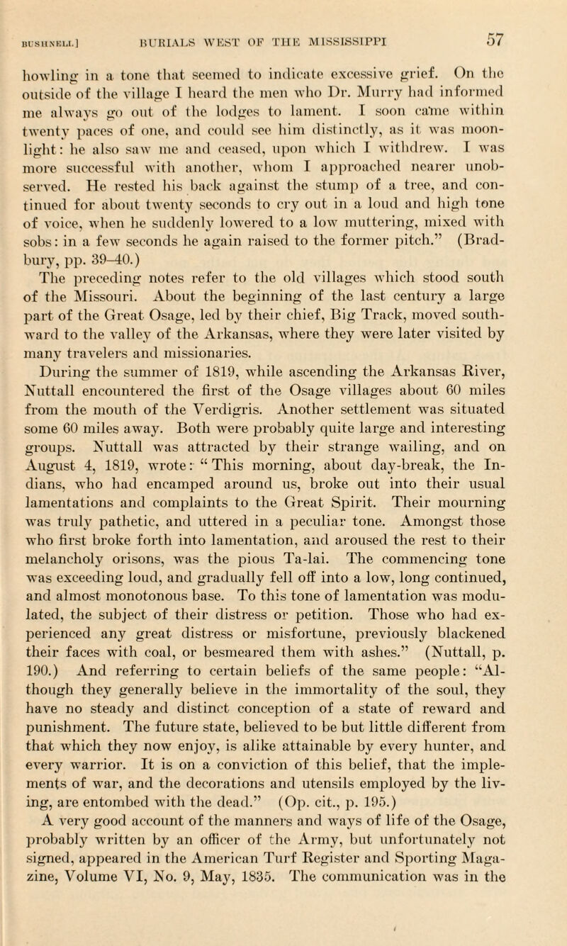 howling in a tone that seemed to indicate excessive grief. On the outside of the village I heard the men who Dr. Murry had informed me always go out of the lodges to lament. I soon came within twenty paces of one, and could see him distinctly, as it was moon¬ light: he also saw me and ceased, upon which I withdrew. I was more successful with another, whom I approached nearer unob¬ served. He rested his back against the stump of a tree, and con¬ tinued for about twenty seconds to cry out in a loud and high tone of voice, when he suddenly lowered to a low muttering, mixed with sobs: in a few seconds he again raised to the former pitch.” (Brad¬ bury, pp. 39-40.) The preceding notes refer to the old villages which stood south of the Missouri. About the beginning of the last century a large part of the Great Osage, led by their chief, Big Track, moved south¬ ward to the valley of the Arkansas, where they were later visited by many travelers and missionaries. During the summer of 1819, while ascending the Arkansas River, Nuttall encountered the first of the Osage villages about 60 miles from the mouth of the Verdigris. Another settlement was situated some 60 miles away. Both were probably quite large and interesting groups. Nuttall was attracted by their strange wailing, and on August 4, 1819, wrote: “ This morning, about clay-break, the In¬ dians, who had encamped around us, broke out into their usual lamentations and complaints to the Great Spirit. Their mourning was truly pathetic, and uttered in a peculiar tone. Amongst those who first broke forth into lamentation, and aroused the rest to their melancholy orisons, was the pious Ta-lai. The commencing tone was exceeding loud, and gradually fell off into a low, long continued, and almost monotonous base. To this tone of lamentation was modu¬ lated, the subject of their distress or petition. Those who had ex¬ perienced any great distress or misfortune, previously blackened their faces with coal, or besmeared them with ashes.” (Nuttall, p. 190.) And referring to certain beliefs of the same people: “Al¬ though they generally believe in the immortality of the soul, they have no steady and distinct conception of a state of reward and punishment. The future state, believed to be but little different from that which they now enjoy, is alike attainable by every hunter, and every warrior. It is on a conviction of this belief, that the imple¬ ments of war, and the decorations and utensils employed by the liv¬ ing, are entombed Avitli the dead.” (Op. cit., p. 195.) A \rery good account of the manners and ways of life of the Osage, probably written by an officer of the Army, but unfortunately not signed, appeared in the American Turf Register and Sporting Maga¬ zine, Volume VI, No. 9, May, 1835. The communication was in the