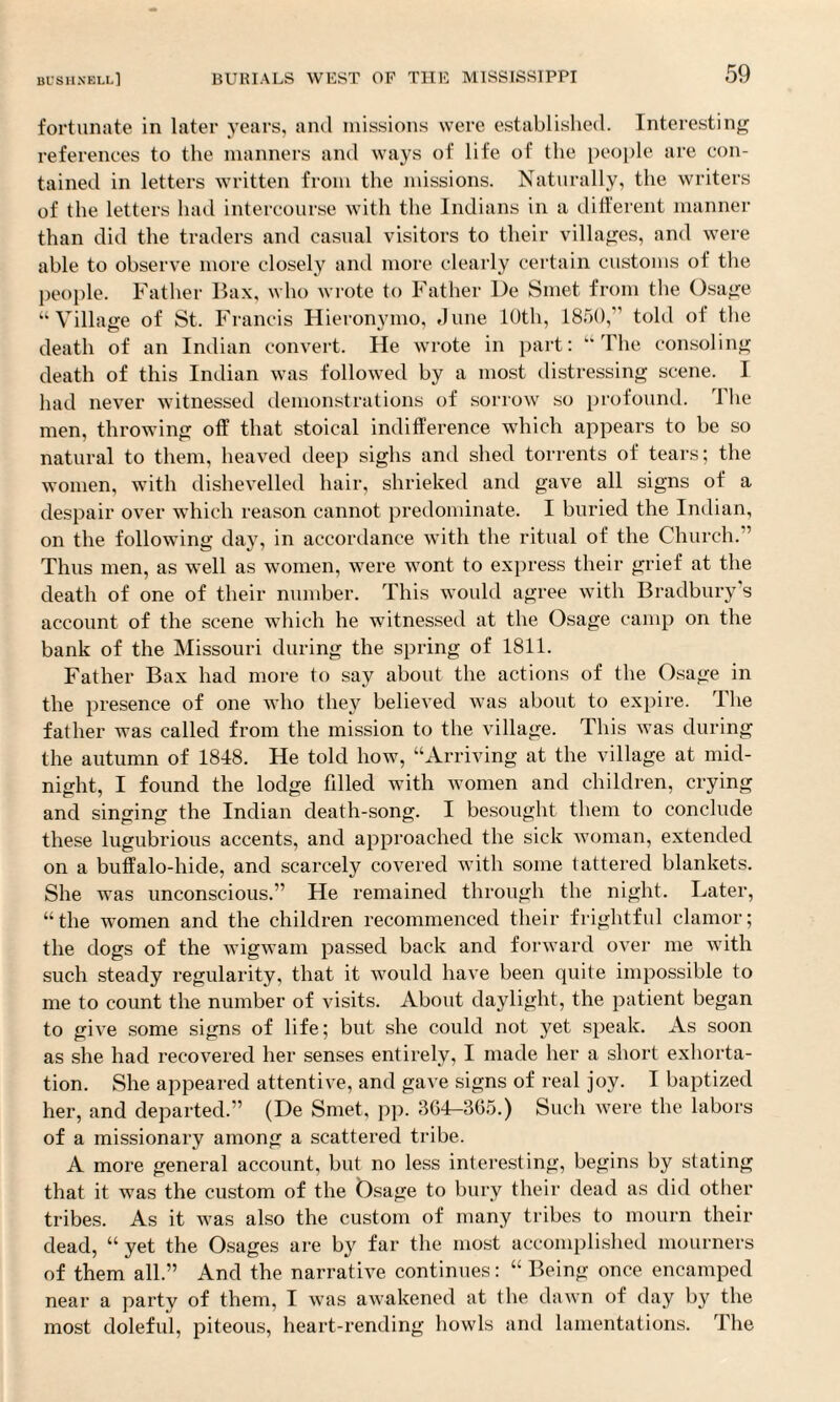 fortunate in later years, and missions were established. Interesting references to the manners and ways of life of the people are con¬ tained in letters written from the missions. Naturally, the writers of the letters had intercourse with the Indians in a different manner than did the traders and casual visitors to their villages, and were able to observe more closely and more clearly certain customs of the people. Father Bax, who wrote to Father De Smet from the Osage “Village of St. Francis Hieronymo, June 10th, 1850,” told of the death of an Indian convert. He wrote in part: “The consoling death of this Indian was followed by a most distressing scene. I had never witnessed demonstrations of sorrow so profound. 1 he men, throwing off that stoical indifference which appears to be so natural to them, heaved deep sighs and shed torrents of tears; the women, with dishevelled hair, shrieked and gave all signs of a despair over which reason cannot predominate. I buried the Indian, on the following day, in accordance with the ritual of the Church. ’ Thus men, as well as women, were wont to express their grief at the death of one of their number. This would agree with Bradbury’s account of the scene which he witnessed at the Osage camp on the bank of the Missouri during the spring of 1811. Father Bax had more to say about the actions of the Osage in the presence of one who they believed was about to expire. The father was called from the mission to the village. This was during the autumn of 1848. He told how, “Arriving at the village at mid¬ night, I found the lodge filled with women and children, crying and singing the Indian death-song. I besought them to conclude these lugubrious accents, and approached the sick woman, extended on a buffalo-hide, and scarcely covered with some tattered blankets. She was unconscious.” He remained through the night. Later, “the women and the children recommenced their frightful clamor; the dogs of the wigwam passed back and forward over me with such steady regularity, that it would have been quite impossible to me to count the number of visits. About daylight, the patient began to give some signs of life; but she could not yet speak. As soon as she had recovered her senses entirely, I made her a short exhorta¬ tion. She appeared attentive, and gave signs of real joy. I baptized her, and departed.” (De Smet, pp. 364-365.) Such were the labors of a missionary among a scattered tribe. A more general account, but no less interesting, begins by stating that it was the custom of the Osage to bury their dead as did other tribes. As it was also the custom of many tribes to mourn their dead, “ yet the Osages are by far the most accomplished mourners of them all.” And the narrative continues: “ Being once encamped near a party of them, I was awakened at the dawn of day by the most doleful, piteous, heart-rending howls and lamentations. The