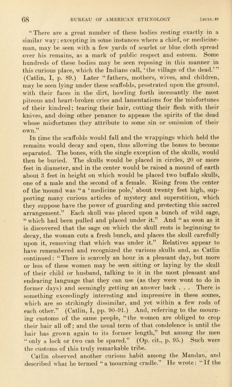 “There are a great number of these bodies resting exactly in a similar way; excepting in sotne instances where a chief, or medicine¬ man, may be seen with a few yards of scarlet or blue cloth spread over his remains, as a mark of public respect and esteem. Some hundreds of these bodies may be seen reposing in this manner in this curious place, which the Indians call, ‘the village of the dead.' ’’ (Catlin, I, p. 89.) Later “fathers, mothers, wives, and children, may be seen lying under these scaffolds, prostrated upon the ground, with their faces in the dirt, howling forth incessantly the most piteous and heart-broken cries and lamentations for the 'misfortunes of their kindred; tearing their hair, cutting their flesh with their knives, and doing other penance to appease the spirits of the dead whose misfortunes they attribute to some sin or omission of their own.” In time the scaffolds would fall and the wrappings which held the remains would decay and open, thus allowing the bones to become separated. The bones, with the single exception of the skulls, would then be buried. The skulls would be placed in circles, 20 or more feet in diameter, and in the center would be raised a mound of earth about 3 feet in height on which woidcl be placed two buffalo skulls, one of a male and the second of a female. Rising from the center of the ‘mound was “ a ‘ medicine pole,’ about twenty feet high, sup¬ porting many curious articles of mystery and superstition, which they suppose have the power of guarding and protecting this sacred arrangement.” Each skull was placed upon a bunch of wild sage, “ which had been pulled and placed under it.” And “ as soon as it is discovered that the sage on which the skull rests is beginning to decay, the woman cuts a fresh bunch, and places the skull carefully upon it, removing that which was under it.” Relatives appear to have remembered and recognized the various skulls and, as Catlin continued: “ There is scarcely an hour in a pleasant day, but more or less of these women may be seen sitting or laying by the skull of their child or husband, talking to it in the most pleasant and endearing language that they can use (as they were wont to do in former days) and seemingly getting an answer back . . . There is something exceedingly interesting and impressive in these scenes, which are so strikingly dissimilar, and yet within a few rods of each other.” (Catlin, I, pp. 90-91.) And, referring to the mourn¬ ing customs of the same people, “the women are obliged to crop their hair all off; and the usual term of that condolence is until the hair has grown again to its former length,” but among the men “only a lock or two can be spared.” (Op. cit., p. 95.) Such were the customs of this truly remarkable tribe. Catlin observed another curious habit among the Mandan, and described what he termed “a‘mourning cradle. ’ He wrote: ‘‘If the