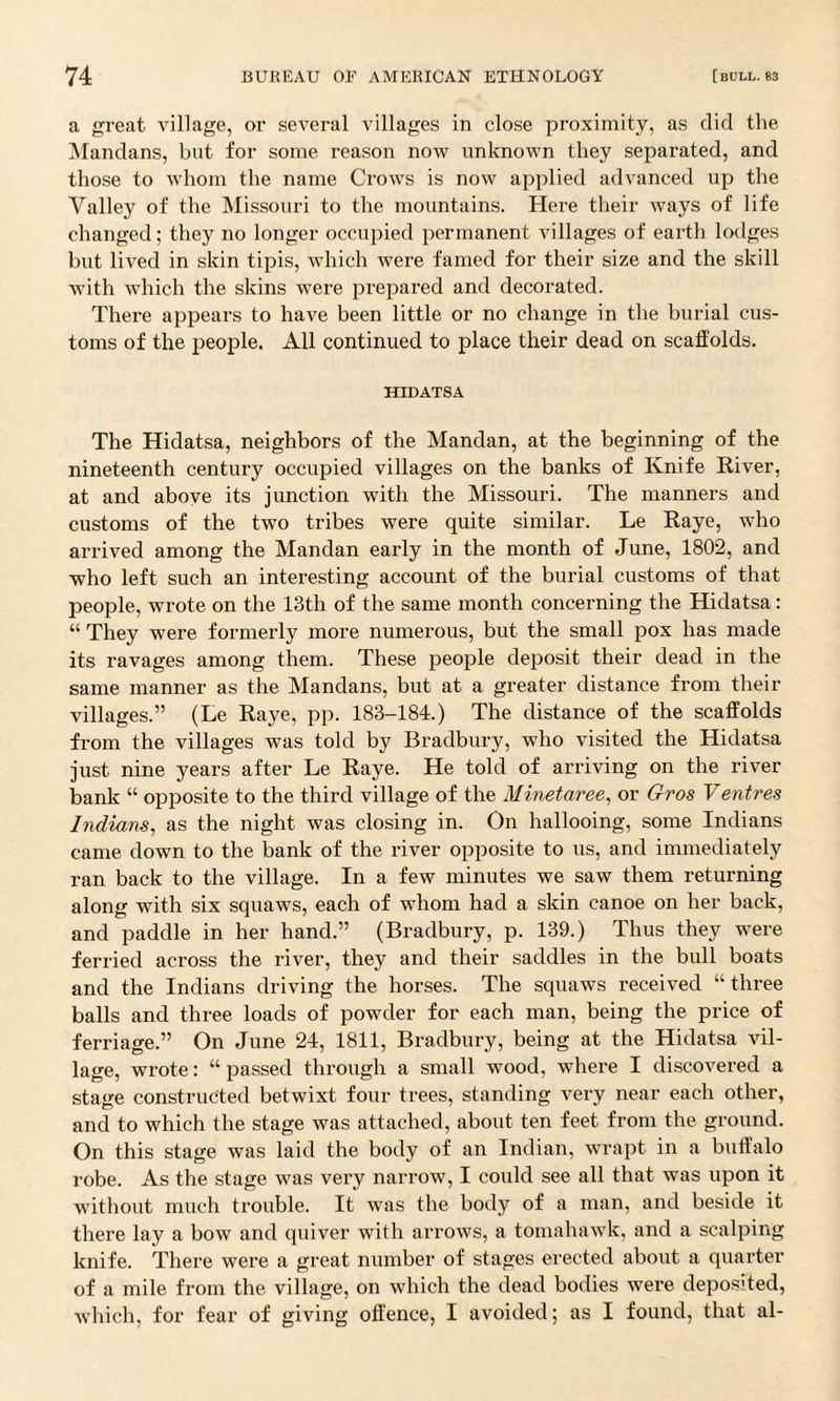 a great village, or several villages in close proximity, as did the Mandans, but for some reason now unknown they separated, and those to whom the name Crows is now applied advanced up the Valley of the Missouri to the mountains. Here their ways of life changed; they no longer occupied permanent villages of earth lodges but lived in skin tipis, which were famed for their size and the skill with which the skins were prepared and decorated. There appears to have been little or no change in the burial cus¬ toms of the people. All continued to place their dead on scaffolds. HIDATSA The Hidatsa, neighbors of the Mandan, at the beginning of the nineteenth century occupied villages on the banks of Knife River, at and above its junction with the Missouri. The manners and customs of the two tribes were quite similar. Le Raye, who arrived among the Mandan early in the month of June, 1802, and who left such an interesting account of the burial customs of that people, wrote on the 13th of the same month concerning the Hidatsa: “ They were formerly more numerous, but the small pox has made its ravages among them. These people deposit their dead in the same manner as the Mandans, but at a greater distance from their villages.” (Le Raye, pp. 183-184.) The distance of the scaffolds from the villages was told by Bradbury, who visited the Hidatsa just nine years after Le Raye. He told of arriving on the river bank “ opposite to the third village of the Minetaree, or Gros Ventres Indians, as the night was closing in. On hallooing, some Indians came down to the bank of the river opposite to us, and immediately ran back to the village. In a few minutes we saw them returning along with six squaws, each of whom had a skin canoe on her back, and paddle in her hand.” (Bradbury, p. 139.) Thus they were ferried across the river, they and their saddles in the bull boats and the Indians driving the horses. The squaws received “three balls and three loads of powder for each man, being the price of ferriage.” On June 24, 1811, Bradbury, being at the Hidatsa vil¬ lage, wrote: “ passed through a small wood, where I discovered a stage constructed betwixt four trees, standing very near each other, and to which the stage was attached, about ten feet from the ground. On this stage was laid the body of an Indian, wrapt in a buffalo robe. As the stage was very narrow, I could see all that was upon it without much trouble. It was the body of a man, and beside it there lay a bow and quiver with arrows, a tomahawk, and a scalping knife. There were a great number of stages erected about a quarter of a mile from the village, on which the dead bodies were depos'ted, which, for fear of giving offence, I avoided; as I found, that al-