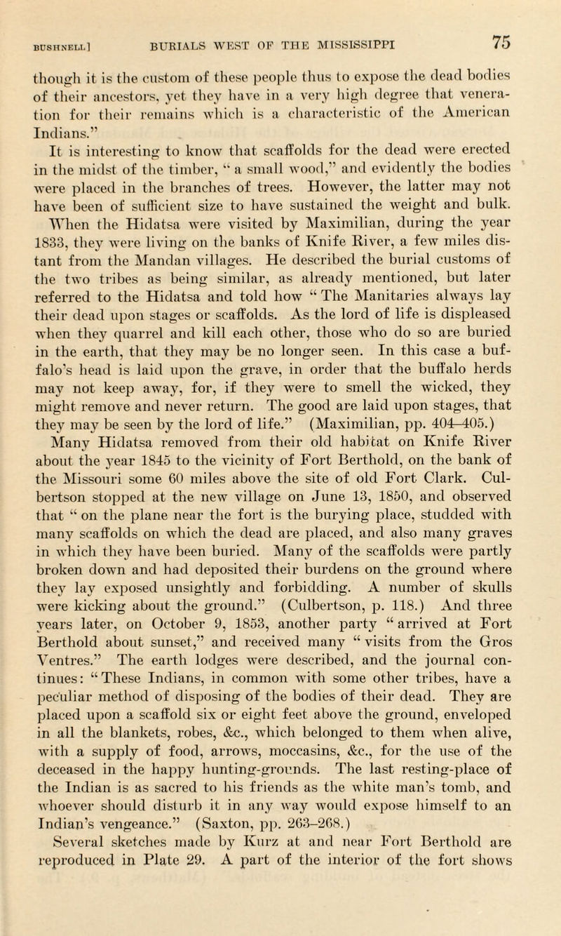though it is the custom of these people thus to expose the dead bodies of their ancestors, yet they have in a very high degree that venera¬ tion for their remains which is a characteristic of the American Indians.” It is interesting to know that scaffolds for the dead were erected in the midst of the timber, “ a small wood,” and evidently the bodies were placed in the branches of trees. However, the latter may not have been of sufficient size to have sustained the weight and bulk. When the Hidatsa were visited by Maximilian, during the year 1833, they were living on the banks of Knife River, a few miles dis¬ tant from the Mandan villages. He described the burial customs of the two tribes as being similar, as already mentioned, but later referred to the Hidatsa and told how “ The Manitaries always lay their dead upon stages or scaffolds. As the lord of life is displeased when they quarrel and kill each other, those who do so are buried in the earth, that they may be no longer seen. In this case a buf¬ falo’s head is laid upon the grave, in order that the buffalo herds may not keep away, for, if they were to smell the wicked, they might remove and never return. The good are laid upon stages, that they may be seen by the lord of life.” (Maximilian, pp. 404—405.) Many Hidatsa removed from their old habitat on Knife River about the year 1845 to the vicinity of Fort Berthold, on the bank of the Missouri some 60 miles above the site of old Fort Clark. Cul¬ bertson stopped at the new village on June 13, 1850, and observed that “ on the plane near the fort is the burying place, studded with many scaffolds on which the dead are placed, and also many graves in which they have been buried. Many of the scaffolds were partly broken down and had deposited their burdens on the ground where they lay exposed unsightly and forbidding. A number of skulls were kicking about the ground.” (Culbertson, p. 118.) And three years later, on October 9, 1853, another party “arrived at Fort Berthold about sunset,” and received many “ visits from the Gros Ventres.” The earth lodges were described, and the journal con¬ tinues: “These Indians, in common with some other tribes, have a peculiar method of disposing of the bodies of their dead. They are placed upon a scaffold six or eight feet above the ground, enveloped in all the blankets, robes, &c., which belonged to them when alive, with a supply of food, arrows, moccasins, &c., for the use of the deceased in the happy hunting-grounds. The last resting-place of the Indian is as sacred to his friends as the white man’s tomb, and whoever should disturb it in any way would expose himself to an Indian’s vengeance.” (Saxton, pp. 263-268.) Several sketches made by Kurz at and near Fort Berthold are reproduced in Plate 29. A part of the interior of the fort shows