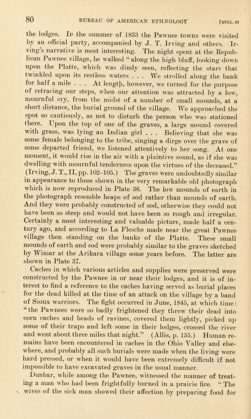the lodges. If the summer of 1833 the Pawnee towns were visited by an official party, accompanied by J. T. Irving and others. Ir¬ ving’s narrative is most interesting. The night spent at the Repub¬ lican Pawnee village, he walked “along the high bluff, looking down upon the Platte, which was dimly seen, reflecting the stars that twinkled upon its restless waters . . . We strolled along the bank for half a mile ... At length, however, we turned for the purpose of retracing our steps, when our attention was attracted by a low, mournful cry, from the midst of a number of small mounds, at a short distance, the burial ground of the village. We approached the spot so cautiously, as not to disturb the person who was stationed there. Upon the top of one of the graves, a large mound covered with grass, was lying an Indian girl . . . Believing that she was some female belonging to the tribe, singing a dirge over the grave of some departed friend, we listened attentively to her song. At one moment, it would rise in the air with a plaintive sound, as if she was dwelling with mournful tenderness upon the virtues of the deceased.” (Irving, J. T., II, pp. 102-105.) The graves were undoubtedly similar in appearance to those shown in the very remarkable old photograph which is now reproduced in Plate 36. The low mounds of earth in the photograph resemble heaps of sod rather than mounds of earth. And they were probably constructed of sod, otherwise they could not have been so steep and would not have been so rough and irregular. Certainly a most interesting and valuable picture, made half a cen¬ tury ago, and according to La Flesche made near the great Pawnee village then standing on the banks of the Platte. These small mounds of earth and sod were probably similar to the graves sketched by Wimar at the Ankara village some years before. The latter are shown in Plate 37. Caches in which various articles and supplies were preserved were constructed by the Pawnee in or near their lodges, and it is of in¬ terest to find a reference to the caches having served as burial places for the dead killed at the time of an attack on the village by a band of Sioux warriors. The fight occurred in June, 1845, at which time: “the Pawnees were so badly frightened they threw their dead into corn caches and heads of ravines, covered them lightly, picked up some of their traps and left some in their lodges, crossed the river and went about three miles that night.” (Allis, p. 155.) Human re¬ mains have been encountered in caches in the Ohio Valley and else¬ where, and probably all such burials were made when the living were hard pressed, or when it would have been extremely difficult if not impossible to have excavated graves in the usual manner. Dunbar, while among the Pawnee, witnessed the manner of treat¬ ing a man who had been frightfully burned in a prairie fire. “ The wives of the sick man showed their affection by preparing food for