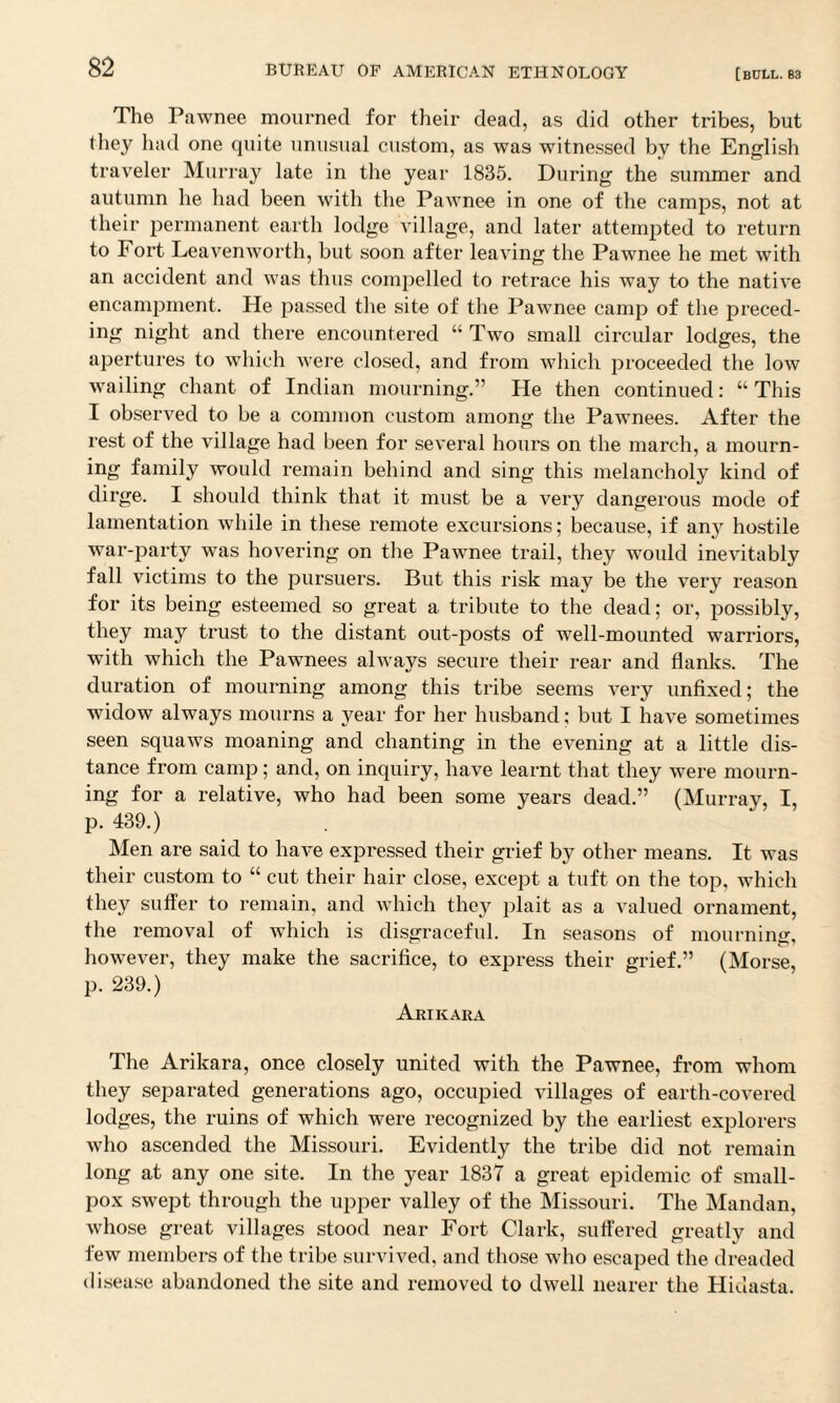 The Pawnee mourned for their dead, as did other tribes, but they had one quite unusual custom, as was witnessed by the English traveler Murray late in the year 1835. During the summer and autumn he had been with the Pawnee in one of the camps, not at their permanent earth lodge village, and later attempted to return to Fort Leavenworth, but soon after leaving the Pawnee he met with an accident and was thus compelled to retrace his way to the native encampment. He passed the site of the Pawnee camp of the preced¬ ing night and there encountered “ Two small circular lodges, the apertures to which were closed, and from which proceeded the low wailing chant of Indian mourning.” He then continued: “ This I observed to be a common custom among the Pawnees. After the rest of the village had been for several hours on the march, a mourn¬ ing family would remain behind and sing this melancholy kind of dirge. I should think that it must be a very dangerous mode of lamentation while in these remote excursions: because, if an}' hostile war-party was hovering on the Pawnee trail, they would inevitably fall victims to the pursuers. But this risk may be the very reason for its being esteemed so great a tribute to the dead; or, possibly, they may trust to the distant out-posts of well-mounted warriors, with which the Pawnees always secure their rear and flanks. The duration of mourning among this tribe seems very unfixed; the widow always mourns a year for her husband; but I have sometimes seen squaws moaning and chanting in the evening at a little dis¬ tance from camp; and, on inquiry, have learnt that they were mourn¬ ing for a relative, who had been some years dead.” (Murray, I, p. 439.) Men are said to have expressed their grief by other means. It was their custom to “ cut their hair close, except a tuft on the top, which they suffer to remain, and which they plait as a valued ornament, the removal of which is disgraceful. In seasons of mourning, however, they make the sacrifice, to express their grief.” (Morse, p. 239.) Arikara The Arikara, once closely united with the Pawnee, from whom they separated generations ago, occupied villages of earth-covered lodges, the ruins of which were recognized by the earliest explorers who ascended the Missouri. Evidently the tribe did not remain long at any one site. In the year 1837 a great epidemic of small¬ pox swept through the upper valley of the Missouri. The Mandan, whose great villages stood near Fort Clark, suffered greatly and few members of the tribe survived, and those who escaped the dreaded disease abandoned the site and removed to dwell nearer the Hidasta.