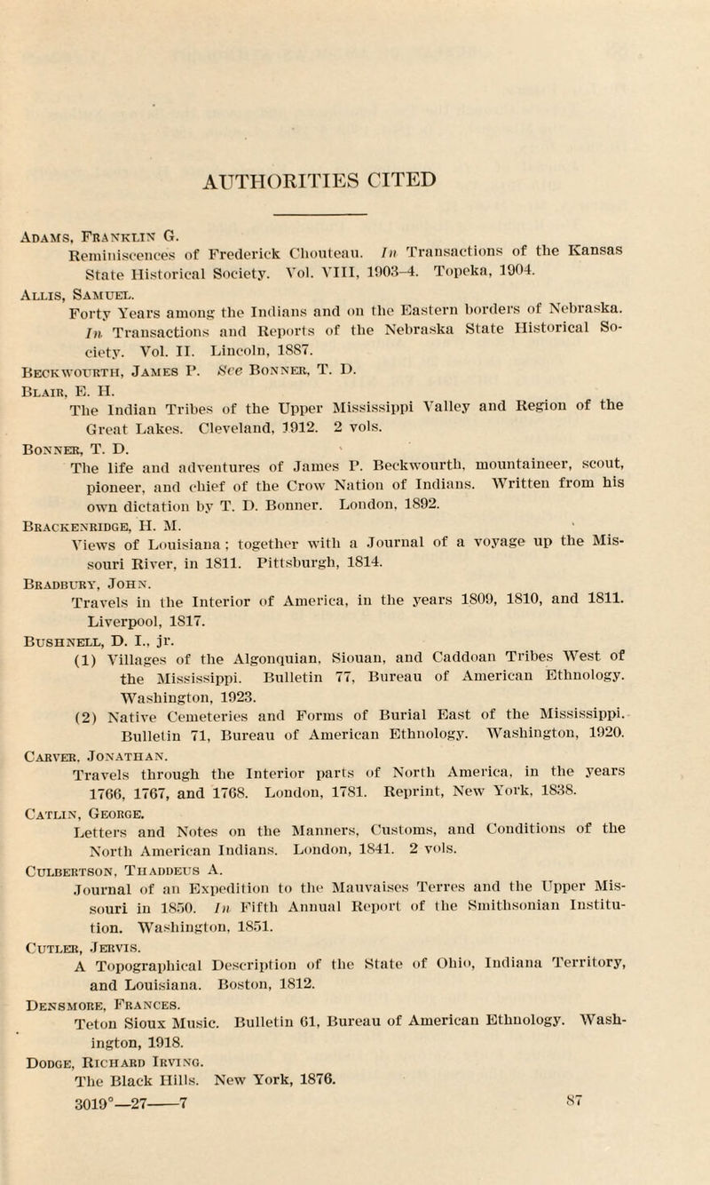 AUTHORITIES CITED Adams, Franklin G. Reminiscences of Frederick Chouteau. In Transactions of the Kansas State Historical Society. Vol. VIII, 1903-4. Topeka, 1904. Allis, Samuel. Forty Years among the Indians and on the Eastern borders of Nebraska. In Transactions and Reports of the Nebraska State Historical So¬ ciety. Vol. II. Lincoln, 18S7. Beckwourth, James P. See Bonner, T. D. Blair, E. H. The Indian Tribes of the Upper Mississippi Valley and Region of the Great Lakes. Cleveland, 1912. 2 vols. Bonner, T. D. The life and adventures of James P. Beckwourth, mountaineer, scout, pioneer, and chief of the Crow Nation of Indians. Written from his own dictation by T. D. Bonner. London, 1892. Brackenridge, H. M. Views of Louisiana; together with a Journal of a voyage up the Mis¬ souri River, in 1811. Pittsburgh, 1814. Bradbury, John. Travels in the Interior of America, in the years 1809, 1810, and 1811. Liverpool, 1817. Bush nell, D. I., jr. (1) Villages of the Algonquian, Siouan, and Caddoan Tribes West of the Mississippi. Bulletin 77, Bureau of American Ethnology. Washington, 1923. (2) Native Cemeteries and Forms of Burial East of the Mississippi. Bulletin 71, Bureau of American Ethnology. Washington, 1920. Carver. Jonathan. Travels through the Interior parts of North America, in the years 1766, 1767, and 1768. London, 1781. Reprint, New York. 1838. Catlin, George. Letters and Notes on the Manners, Customs, and Conditions of the North American Indians. London, 1841. 2 vols. Culbertson, Thaddeus A. Journal of an Expedition to the Mauvaises Terres and the Upper Mis¬ souri in 1850. In Fifth Annual Report of the Smithsonian Institu¬ tion. Washington, 1851. Cutler, Jervis. A Topographical Description of the State of Ohio, Indiana Territory, and Louisiana. Boston, 1812. Densmore, Frances. Teton Sioux Music. Bulletin 61, Bureau of American Ethnology. Wash¬ ington, 1918. Dodge, Richard Irving. The Black Hills. New York, 1876. 3019°—27-7