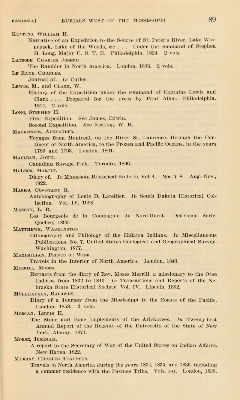 Keating, William H. Narrative of an Expedition to the Source <>f St. Peter’s River, Lake Win- nepeek, Lake of the Woods, &c . . . Under the command of Stephen H. Long. Major U. S. T. E. Philadelphia, 1S24. 2 vols. Latrobe, Charles Joseph. The Rambler in North America. London, 1836. 2 vols. Le Rate, Charles. Journal of. In Cutler. Lewis, M.. and Clark, W. History of the Expedition under the command of Captains Lewis and Clark . . . Prepared for the press by Paul Allen. Philadelphia. 1814. 2 vols. Long, Stephen H. First Expedition. See James, Edwin. Second Expedition. See Keating, W. H. Mackenzie, Alexander. Voyages from Montreal, on the River St. Laurence, through the Con¬ tinent of North America, to the Frozen and Pacific Oceans, in the years 17S9 and 1793. London, 1801. Maclean, John. Canadian Savage Folk. Toronto, 1896. McLeod, Martin. Diary of. In Minnesota Historical Bulletin, Vol. 4. Nos. 7-8. Aug.-Nov., 1922. Marks, Constant R. Autobiography of Louis D. Latellier. In South Dakota Historical Col¬ lection. Vol. IV, 1908. Masson, L. R. Les Bourgeois de la Compagnie du Nord-Ouest. Deuxieme Serie. Quebec, 1890. Matthews, Washington. Ethnography and Philology of the Hidatsa Indians. In Miscellaneous Publications, No. 7, United States Geological and Geographical Survey. Washington, 1877. Maximilian, Prince of Wied. Travels in the Interior of North America. London, 1843. Merrill, Moses. Extracts from the diary of Rev. Moses Merrill, a missionary to the Otoe Indians from 1832 to 1840. In Transactions and Reports of the Ne¬ braska State Historical Society, Vol. IV. Lincoln, 1892. Mollhausen, Baldwin. Diary of a Journey from the Mississippi to the Coasts of the Pacific. London, 1858. 2 vols. Morgan, Lewis H. The Stone and Bone Implements of the Arickarees. In Twenty-first Annual Report of the Regents of the University of the State of New York, Albany, 1871. Morse, Jedidiah. A report to the Secretary of War of the United States on Indian Affairs. New Haven, 1822. Murray, Charles Augustus. Travels in North America during the years 1834, 1835, and 1836, including a summer residence with the Pawnee Tribe. Vols. i-ii. London, 1839.