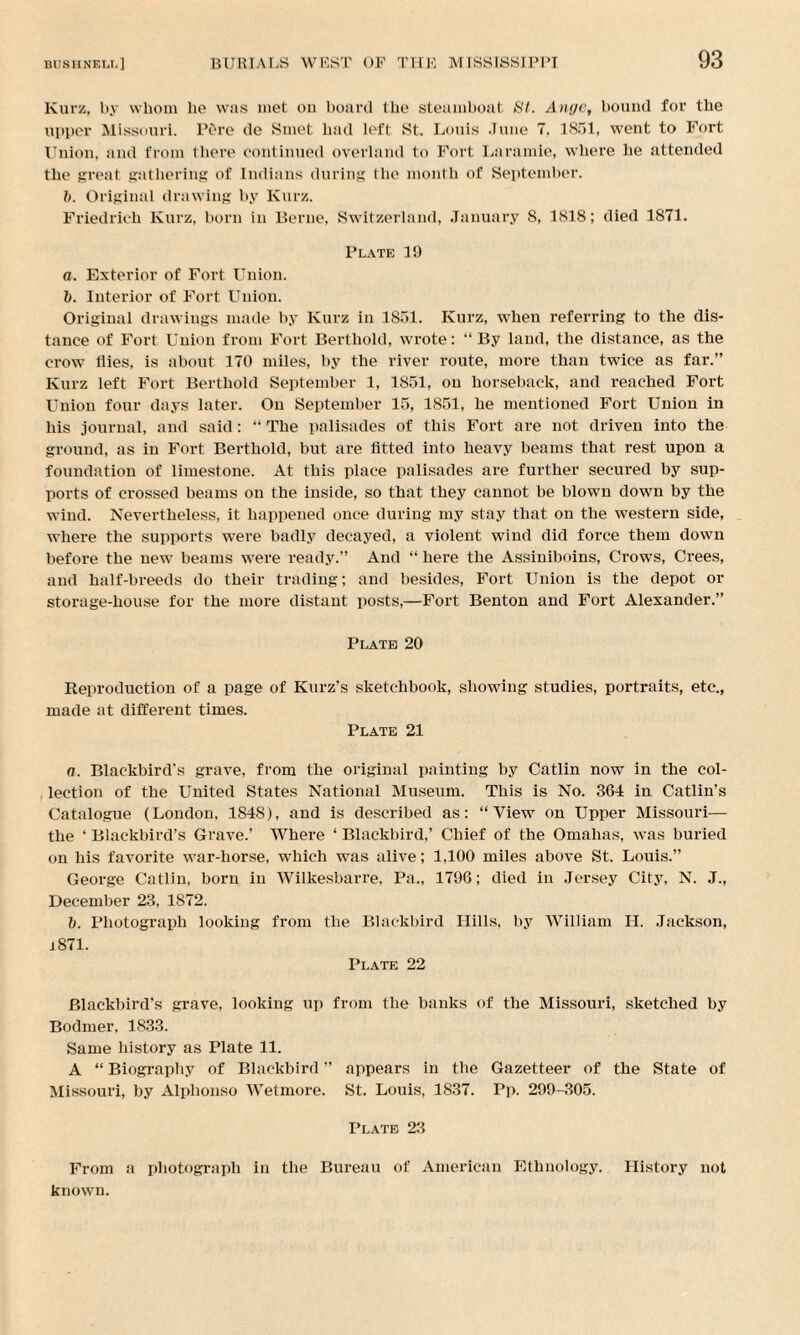Kurz, by whom lie was met on board the steamboat St. Ange, bound for the upper Missouri. Pore de Smet had left St. Louis June 7, 1851, went to Fort Union, and from there continued overland to Fort Laramie, where he attended the great gathering of Indians during the month of September. 1>. Original drawing by Kurz. Friedrich Kurz, born in Berne, Switzerland, January 8, 1818; died 1871. Plate 19 a. Exterior of Fort Union. b. Interior of Fort Union. Original drawings made by Kurz in 1851. Kurz, when referring to the dis¬ tance of Fort Union from Fort Bertliold, wrote: “By land, the distance, as the crow tiies, is about 170 miles, by the river route, more than twice as far.” Kurz left Fort Bertliold September 1, 1851, on horseback, and reached Fort Union four days later. On September 15, 1851, he mentioned Fort Union in his journal, and said: “ The palisades of this Fort are not driven into the ground, as in Fort Bertliold, but are fitted into heavy beams that rest upon a foundation of limestone. At this place palisades are further secured by sup¬ ports of crossed beams on the inside, so that they cannot be blown down by the wind. Nevertheless, it happened once during my stay that on the western side, where the supports were badly decayed, a violent wind did force them down before the new beams were ready.” And “here the Assiniboins, Crows, Crees, and half-breeds do their trading; and besides, Fort Union is the depot or storage-house for the more distant posts,—Fort Benton and Fort Alexander.” Plate 20 Reproduction of a page of Kurz’s sketchbook, showing studies, portraits, etc., made at different times. Plate 21 a. Blackbird's grave, from the original painting by Catlin now in the col¬ lection of the United States National Museum. This is No. 364 in Catlin's Catalogue (London, 1848), and is described as: “View on Upper Missouri— the ‘ Blackbird’s Grave.’ Where ‘ Blackbird,’ Chief of the Omahas, was buried on his favorite war-horse, w’hich was alive; 1,100 miles above St. Louis.” George Catlin, born in Wilkesbarre, Pa., 1796; died in Jersey City, N. J., December 23, 1S72. b. Photograph looking from the Blackbird Hills, by William II. Jackson, 1871. Plate 22 Blackbird's grave, looking up from the banks of the Missouri, sketched by Bodmer, 1833. Same history as Plate 11. A “ Biography of Blackbird ” appears in the Gazetteer of the State of Missouri, by Alphonso Wetmore. St. Louis, 1837. Pp. 299-305. Plate 23 From a photograph in the Bureau of American Ethnology. History not known.