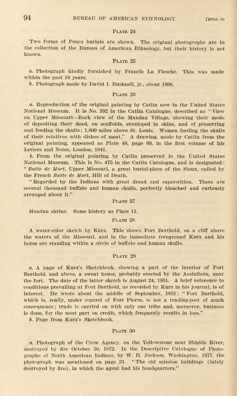 Plate 24 Two forms of Ponca burials are shown. The original photographs are in the collection of the Bureau of American Ethnology, but their history is not known. Plate 25 a. Photograph kindly furnished by Francis La Flesche. This was made within the past 10 years. b. Photograph made by David I. Bushnell, jr., about 1800. Plate 20 a. Reproduction of the original painting by Catlin now in the United States National Museum. It is No. 392 in the Catlin Catalogue, described as “ View on Upper Missouri—Back view of the Mandan Village, showing their mode of depositing their dead, on scaffolds, enveloped in skins, and of preserving and feeding the skulls; 1,S00 miles above St. Louis. Women feeding the skulls of their relatives with dishes of meat.” A drawing, made by Catlin from the original painting, appeared as Plate 48, page 89, in the first volume of his Letters and Notes, London, 1841. b. From the original painting by Catlin preserved in the United States National Museum. This is No. 475 in the Catlin Catalogue, and is designated: “ Butte de Hort, Upper Missouri, a great burial-place of the Sioux, called by the French Butte de Mort, Hill of Death. “ Regarded by the Indians with great dread and superstition. There are several thousand buffalo and human skulls, perfectly bleached and curiously arranged about it.” Plate 27 Mandan shrine. Same history as Plate 11. Plate 28 A water-color sketch by Kurz. This shows Fort Berthold. on a cliff above the waters of the Missouri, and in the immediate foreground Kurz and his horse are standing within a circle of buffalo and human skulls. Plate 29 a. A page of Kurz’s Sketchbook, showing a part of the interior of Fort Berthold, and above, a sweat house, probably erected by the Assiniboin, near the fort. The date of the latter sketch is August 24, 1851. A brief reference to conditions prevailing at Fort Berthold, as recorded by Kurz in his journal, is of interest. He wrote about the middle of September, 1851; “ Fort Berthold, which is, really, under control of Fort Pierre, is not a trading-post of much consequence; trade is carried on with only one tribe and. moreover, business is done, for the most part on credit, which frequently results in loss. b. Page from Kurz’s Sketchbook. Plate 30 a. Photograph of the Crow Agency, on the Yellowstone near Shields River, destroyed by fire October 30, 1872. In the Descriptive Catalogue of Photo¬ graphs of North American Indians, by W. II. Jackson, Washington, 1877, the photograph was mentioned on page 31. “The old mission buildings (lately destroyed by fire), in which the agent had his headquarters.”
