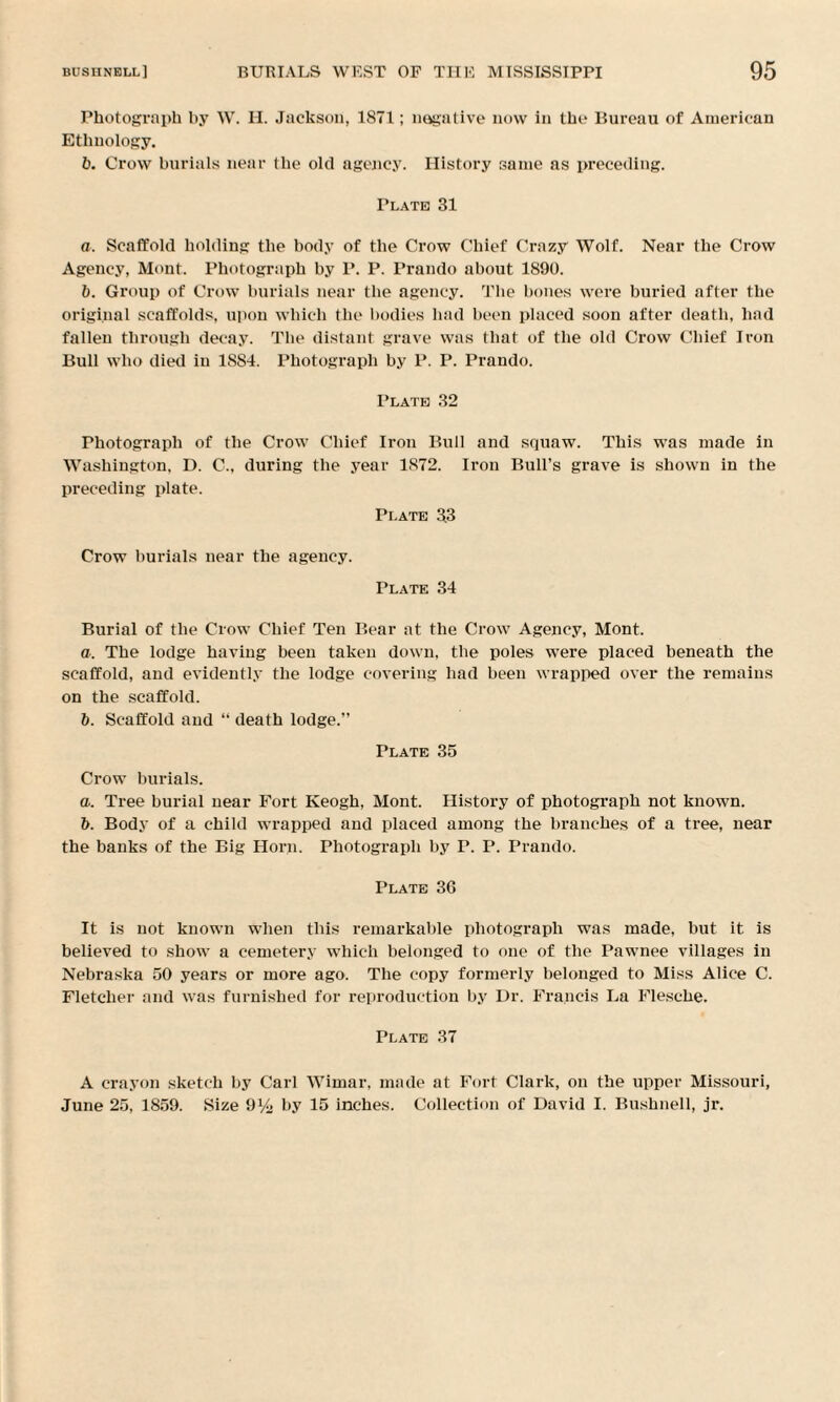 Photograph by W. H. Jackson, 1871; negative now in the Bureau of American Ethnology. b. Crow burials near the old agency. History same as preceding. Plate 31 a. Scaffold holding the body of the Crow Chief Crazy Wolf. Near the Crow Agency, Mont. Photograph by P. P. Prando about 1890. b. Group of Crow burials near the agency. The bones were buried after the original scaffolds, upon which the bodies bad been placed soon after death, had fallen through decay. The distant grave was that of the old Crow Chief Iron Bull who died in 1884. Photograph by P. P. Prando. Plate 32 Photograph of the Crow Chief Iron Bull and squaw. This was made in Washington, D. C., during the year 1872. Iron Bull’s grave is shown in the preceding plate. Plate 33 Crow burials near the agency. Plate 34 Burial of the Crow Chief Ten Bear at the Crow Agency, Mont. a. The lodge having been taken down, the poles were placed beneath the scaffold, and evidently the lodge covering bad been wrapped over the remains on the scaffold. b. Scaffold and “ death lodge.” Plate 35 Crow burials. a. Tree burial near Fort Keogh, Mont. History of photograph not known. b. Body of a child wrapped and placed among the branches of a tree, near the banks of the Big Horn. Photograph by P. P. Prando. Plate 36 It is not known when this remarkable photograph was made, but it is believed to show a cemetery which belonged to one of the Pawnee villages in Nebraska 50 years or more ago. The copy formerly belonged to Miss Alice C. Fletcher and was furnished for reproduction by Dr. Francis La Flesche. Plate 37 A crayon sketch by Carl Wimar, made at Fort Clark, on the upper Missouri, June 25, 1859. Size 9% hy 15 inches. Collection of David I. Bushnell, jr.